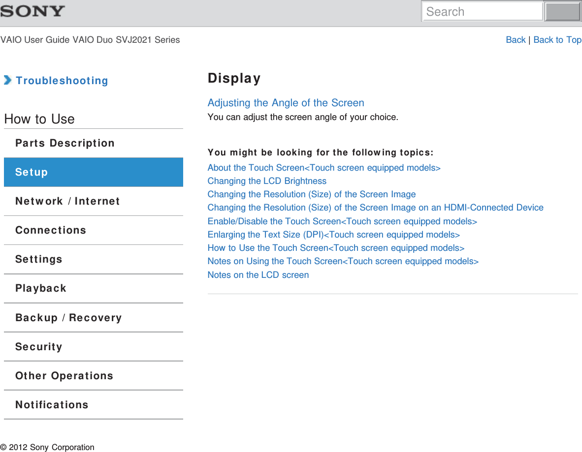 VAIO User Guide VAIO Duo SVJ2021 Series Back | Back to Top TroubleshootingHow to UseParts DescriptionSetupNetwork / InternetConnectionsSettingsPlaybackBackup / RecoverySecurityOther OperationsNotificationsDisplayAdjusting the Angle of the ScreenYou can adjust the screen angle of your choice.You might be looking for the following topics:About the Touch Screen&lt;Touch screen equipped models&gt;Changing the LCD BrightnessChanging the Resolution (Size) of the Screen ImageChanging the Resolution (Size) of the Screen Image on an HDMI-Connected DeviceEnable/Disable the Touch Screen&lt;Touch screen equipped models&gt;Enlarging the Text Size (DPI)&lt;Touch screen equipped models&gt;How to Use the Touch Screen&lt;Touch screen equipped models&gt;Notes on Using the Touch Screen&lt;Touch screen equipped models&gt;Notes on the LCD screen© 2012 Sony CorporationSearch