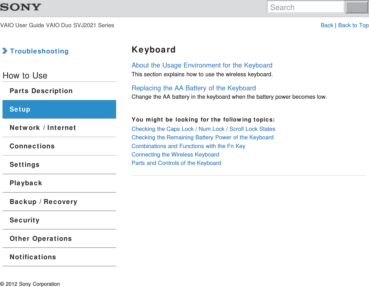 VAIO User Guide VAIO Duo SVJ2021 Series Back | Back to Top TroubleshootingHow to UseParts DescriptionSetupNetwork / InternetConnectionsSettingsPlaybackBackup / RecoverySecurityOther OperationsNotificationsKeyboardAbout the Usage Environment for the KeyboardThis section explains how to use the wireless keyboard.Replacing the AA Battery of the KeyboardChange the AA battery in the keyboard when the battery power becomes low.You might be looking for the following topics:Checking the Caps Lock / Num Lock / Scroll Lock StatesChecking the Remaining Battery Power of the KeyboardCombinations and Functions with the Fn KeyConnecting the Wireless KeyboardParts and Controls of the Keyboard© 2012 Sony CorporationSearch