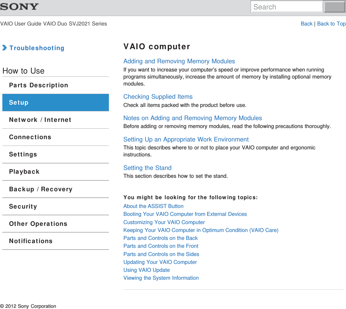 VAIO User Guide VAIO Duo SVJ2021 Series Back | Back to Top TroubleshootingHow to UseParts DescriptionSetupNetwork / InternetConnectionsSettingsPlaybackBackup / RecoverySecurityOther OperationsNotificationsVAIO computerAdding and Removing Memory ModulesIf you want to increase your computer’s speed or improve performance when runningprograms simultaneously, increase the amount of memory by installing optional memorymodules.Checking Supplied ItemsCheck all items packed with the product before use.Notes on Adding and Removing Memory ModulesBefore adding or removing memory modules, read the following precautions thoroughly.Setting Up an Appropriate Work EnvironmentThis topic describes where to or not to place your VAIO computer and ergonomicinstructions.Setting the StandThis section describes how to set the stand.You might be looking for the following topics:About the ASSIST ButtonBooting Your VAIO Computer from External DevicesCustomizing Your VAIO ComputerKeeping Your VAIO Computer in Optimum Condition (VAIO Care)Parts and Controls on the BackParts and Controls on the FrontParts and Controls on the SidesUpdating Your VAIO ComputerUsing VAIO UpdateViewing the System Information© 2012 Sony CorporationSearch