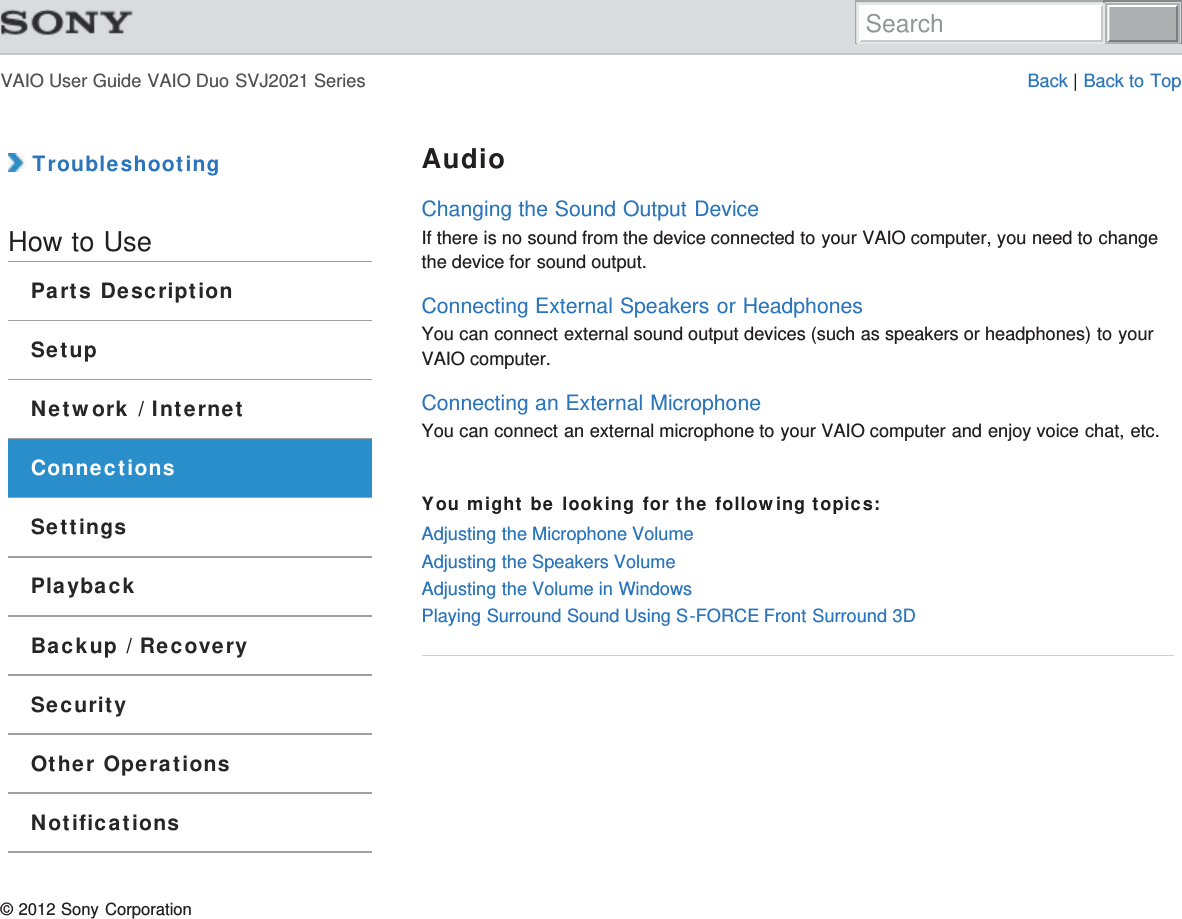 VAIO User Guide VAIO Duo SVJ2021 Series Back | Back to Top TroubleshootingHow to UseParts DescriptionSetupNetwork / InternetConnectionsSettingsPlaybackBackup / RecoverySecurityOther OperationsNotificationsAudioChanging the Sound Output DeviceIf there is no sound from the device connected to your VAIO computer, you need to changethe device for sound output.Connecting External Speakers or HeadphonesYou can connect external sound output devices (such as speakers or headphones) to yourVAIO computer.Connecting an External MicrophoneYou can connect an external microphone to your VAIO computer and enjoy voice chat, etc.You might be looking for the following topics:Adjusting the Microphone VolumeAdjusting the Speakers VolumeAdjusting the Volume in WindowsPlaying Surround Sound Using S-FORCE Front Surround 3D© 2012 Sony CorporationSearch
