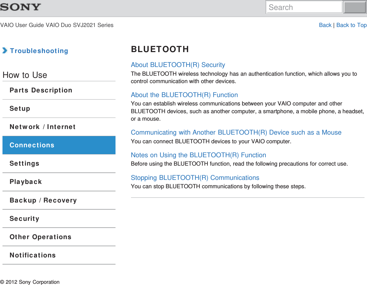 VAIO User Guide VAIO Duo SVJ2021 Series Back | Back to Top TroubleshootingHow to UseParts DescriptionSetupNetwork / InternetConnectionsSettingsPlaybackBackup / RecoverySecurityOther OperationsNotificationsBLUETOOTHAbout BLUETOOTH(R) SecurityThe BLUETOOTH wireless technology has an authentication function, which allows you tocontrol communication with other devices.About the BLUETOOTH(R) FunctionYou can establish wireless communications between your VAIO computer and otherBLUETOOTH devices, such as another computer, a smartphone, a mobile phone, a headset,or a mouse.Communicating with Another BLUETOOTH(R) Device such as a MouseYou can connect BLUETOOTH devices to your VAIO computer.Notes on Using the BLUETOOTH(R) FunctionBefore using the BLUETOOTH function, read the following precautions for correct use.Stopping BLUETOOTH(R) CommunicationsYou can stop BLUETOOTH communications by following these steps.© 2012 Sony CorporationSearch