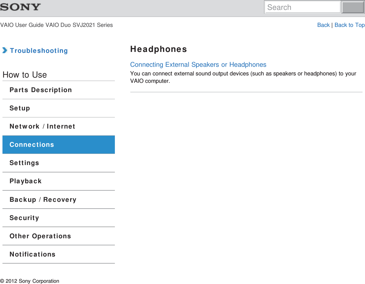 VAIO User Guide VAIO Duo SVJ2021 Series Back | Back to Top TroubleshootingHow to UseParts DescriptionSetupNetwork / InternetConnectionsSettingsPlaybackBackup / RecoverySecurityOther OperationsNotificationsHeadphonesConnecting External Speakers or HeadphonesYou can connect external sound output devices (such as speakers or headphones) to yourVAIO computer.© 2012 Sony CorporationSearch