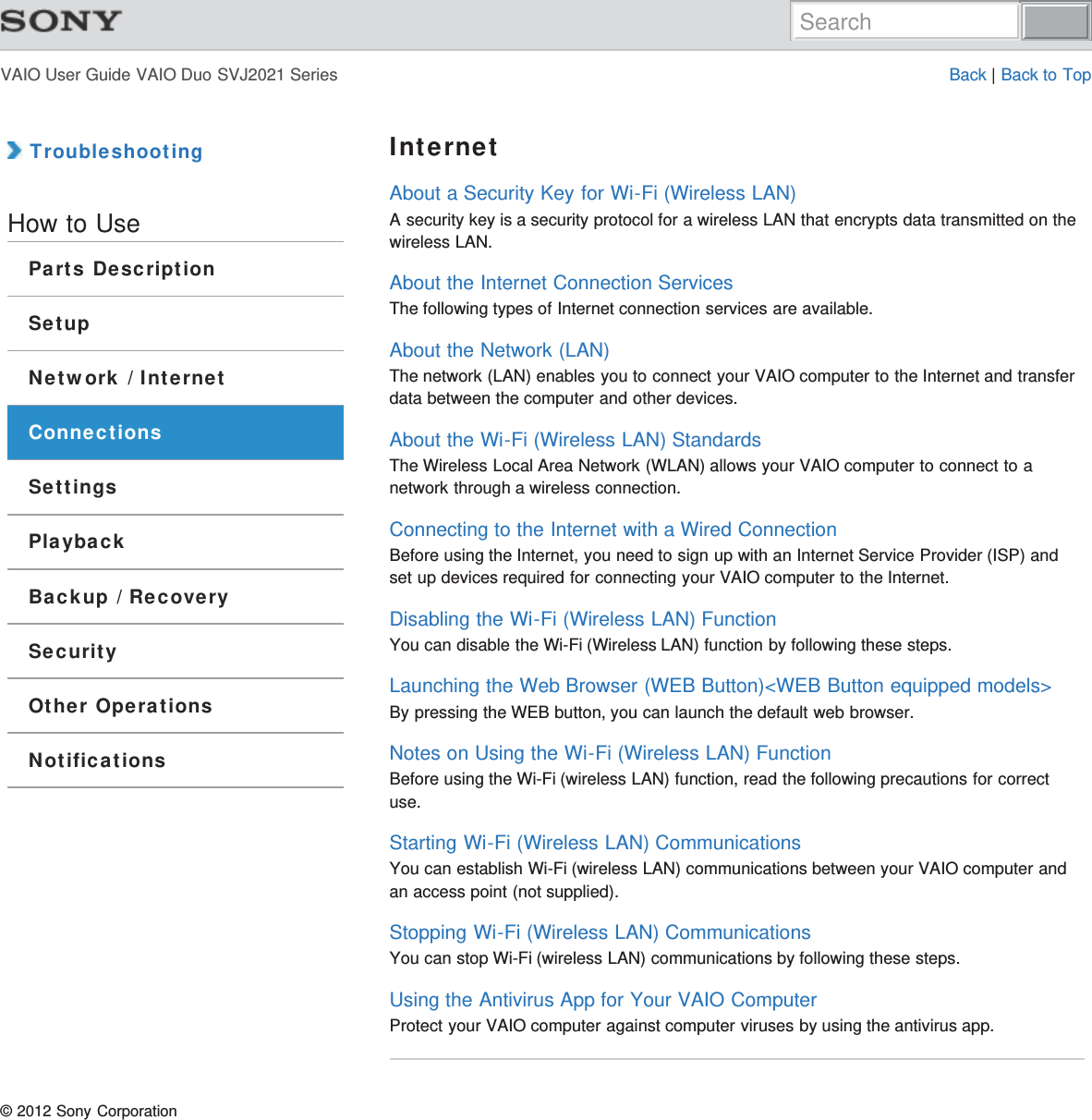 VAIO User Guide VAIO Duo SVJ2021 Series Back | Back to Top TroubleshootingHow to UseParts DescriptionSetupNetwork / InternetConnectionsSettingsPlaybackBackup / RecoverySecurityOther OperationsNotificationsInternetAbout a Security Key for Wi-Fi (Wireless LAN)A security key is a security protocol for a wireless LAN that encrypts data transmitted on thewireless LAN.About the Internet Connection ServicesThe following types of Internet connection services are available.About the Network (LAN)The network (LAN) enables you to connect your VAIO computer to the Internet and transferdata between the computer and other devices.About the Wi-Fi (Wireless LAN) StandardsThe Wireless Local Area Network (WLAN) allows your VAIO computer to connect to anetwork through a wireless connection.Connecting to the Internet with a Wired ConnectionBefore using the Internet, you need to sign up with an Internet Service Provider (ISP) andset up devices required for connecting your VAIO computer to the Internet.Disabling the Wi-Fi (Wireless LAN) FunctionYou can disable the Wi-Fi (Wireless LAN) function by following these steps.Launching the Web Browser (WEB Button)&lt;WEB Button equipped models&gt;By pressing the WEB button, you can launch the default web browser.Notes on Using the Wi-Fi (Wireless LAN) FunctionBefore using the Wi-Fi (wireless LAN) function, read the following precautions for correctuse.Starting Wi-Fi (Wireless LAN) CommunicationsYou can establish Wi-Fi (wireless LAN) communications between your VAIO computer andan access point (not supplied).Stopping Wi-Fi (Wireless LAN) CommunicationsYou can stop Wi-Fi (wireless LAN) communications by following these steps.Using the Antivirus App for Your VAIO ComputerProtect your VAIO computer against computer viruses by using the antivirus app.© 2012 Sony CorporationSearch
