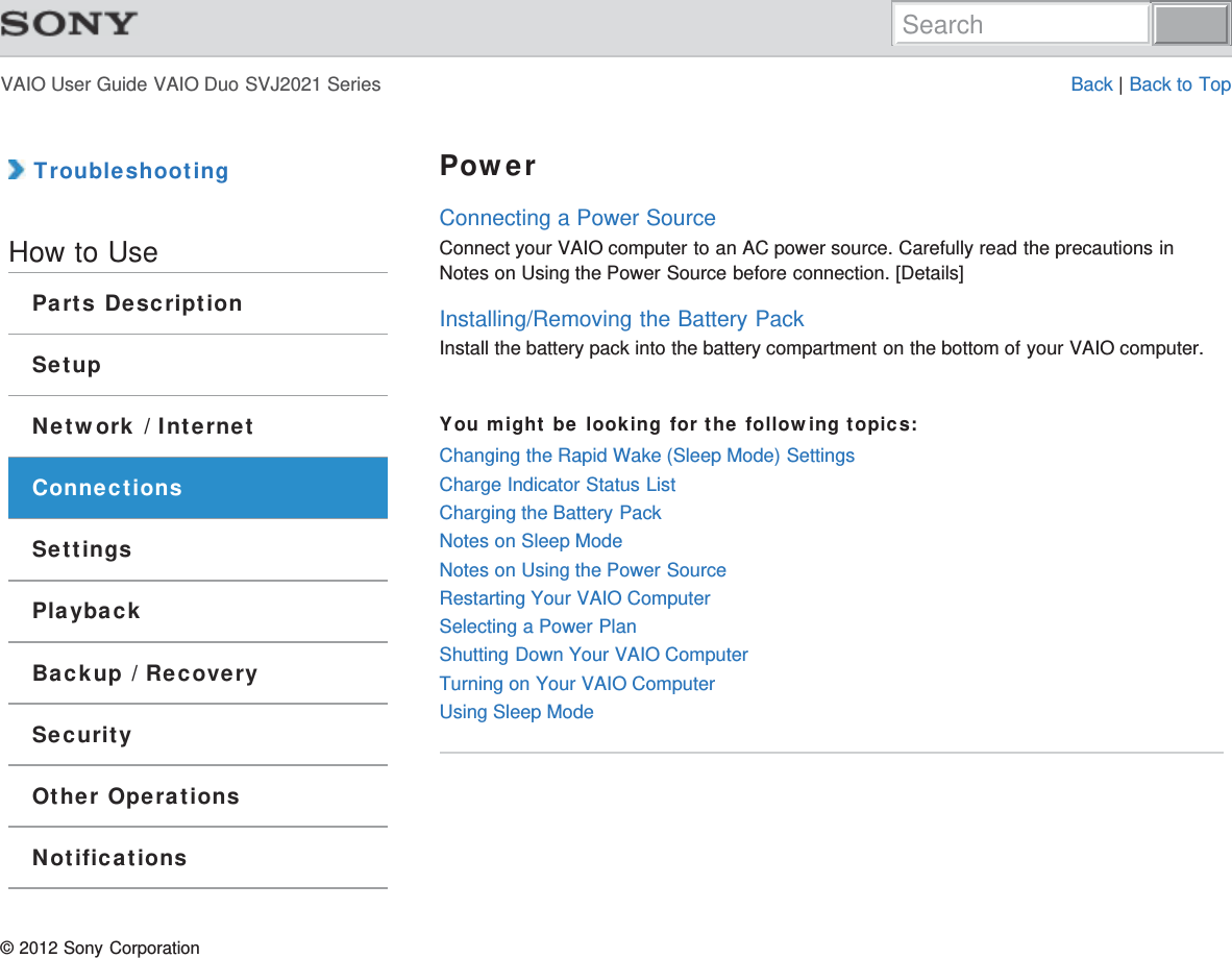 VAIO User Guide VAIO Duo SVJ2021 Series Back | Back to Top TroubleshootingHow to UseParts DescriptionSetupNetwork / InternetConnectionsSettingsPlaybackBackup / RecoverySecurityOther OperationsNotificationsPowerConnecting a Power SourceConnect your VAIO computer to an AC power source. Carefully read the precautions inNotes on Using the Power Source before connection. [Details]Installing/Removing the Battery PackInstall the battery pack into the battery compartment on the bottom of your VAIO computer.You might be looking for the following topics:Changing the Rapid Wake (Sleep Mode) SettingsCharge Indicator Status ListCharging the Battery PackNotes on Sleep ModeNotes on Using the Power SourceRestarting Your VAIO ComputerSelecting a Power PlanShutting Down Your VAIO ComputerTurning on Your VAIO ComputerUsing Sleep Mode© 2012 Sony CorporationSearch