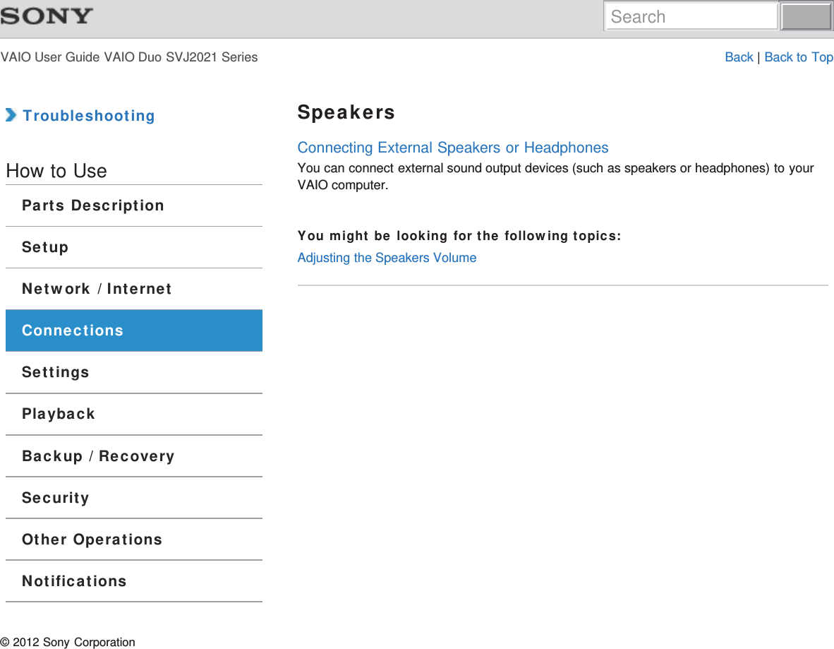 VAIO User Guide VAIO Duo SVJ2021 Series Back | Back to Top TroubleshootingHow to UseParts DescriptionSetupNetwork / InternetConnectionsSettingsPlaybackBackup / RecoverySecurityOther OperationsNotificationsSpeakersConnecting External Speakers or HeadphonesYou can connect external sound output devices (such as speakers or headphones) to yourVAIO computer.You might be looking for the following topics:Adjusting the Speakers Volume© 2012 Sony CorporationSearch
