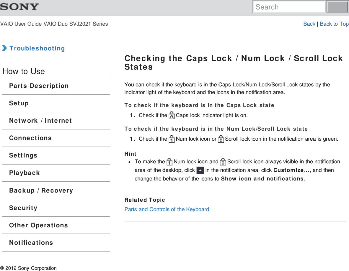 VAIO User Guide VAIO Duo SVJ2021 Series Back | Back to Top TroubleshootingHow to UseParts DescriptionSetupNetwork / InternetConnectionsSettingsPlaybackBackup / RecoverySecurityOther OperationsNotificationsChecking the Caps Lock / Num Lock / Scroll LockStatesYou can check if the keyboard is in the Caps Lock/Num Lock/Scroll Lock states by theindicator light of the keyboard and the icons in the notification area.To check if the keyboard is in the Caps Lock state1. Check if the   Caps lock indicator light is on.To check if the keyboard is in the Num Lock/Scroll Lock state1. Check if the   Num lock icon or   Scroll lock icon in the notification area is green.HintTo make the   Num lock icon and   Scroll lock icon always visible in the notificationarea of the desktop, click   in the notification area, click Customize..., and thenchange the behavior of the icons to Show icon and notifications.Related TopicParts and Controls of the Keyboard© 2012 Sony CorporationSearch