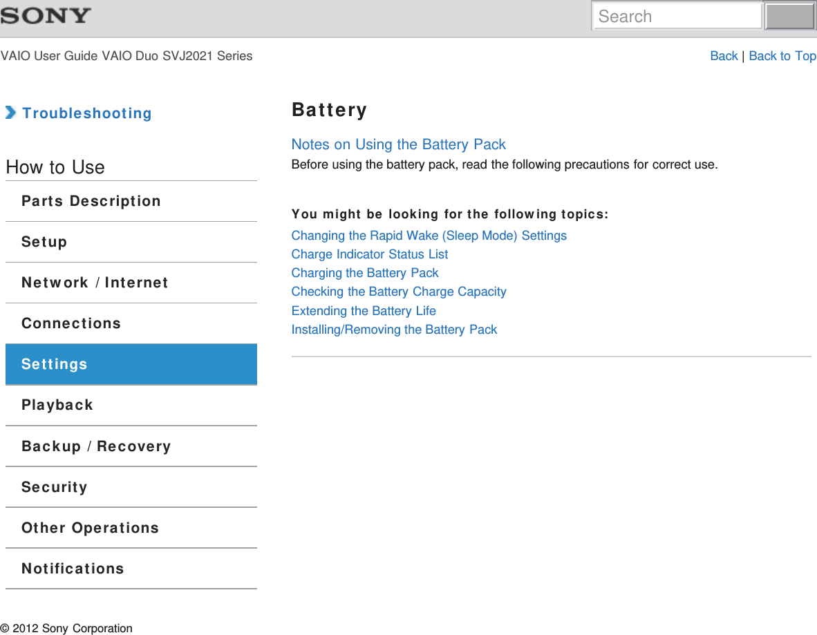 VAIO User Guide VAIO Duo SVJ2021 Series Back | Back to Top TroubleshootingHow to UseParts DescriptionSetupNetwork / InternetConnectionsSettingsPlaybackBackup / RecoverySecurityOther OperationsNotificationsBatteryNotes on Using the Battery PackBefore using the battery pack, read the following precautions for correct use.You might be looking for the following topics:Changing the Rapid Wake (Sleep Mode) SettingsCharge Indicator Status ListCharging the Battery PackChecking the Battery Charge CapacityExtending the Battery LifeInstalling/Removing the Battery Pack© 2012 Sony CorporationSearch