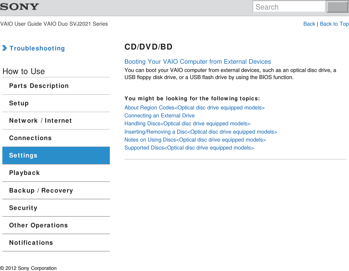VAIO User Guide VAIO Duo SVJ2021 Series Back | Back to Top TroubleshootingHow to UseParts DescriptionSetupNetwork / InternetConnectionsSettingsPlaybackBackup / RecoverySecurityOther OperationsNotificationsCD/DVD/BDBooting Your VAIO Computer from External DevicesYou can boot your VAIO computer from external devices, such as an optical disc drive, aUSB floppy disk drive, or a USB flash drive by using the BIOS function.You might be looking for the following topics:About Region Codes&lt;Optical disc drive equipped models&gt;Connecting an External DriveHandling Discs&lt;Optical disc drive equipped models&gt;Inserting/Removing a Disc&lt;Optical disc drive equipped models&gt;Notes on Using Discs&lt;Optical disc drive equipped models&gt;Supported Discs&lt;Optical disc drive equipped models&gt;© 2012 Sony CorporationSearch