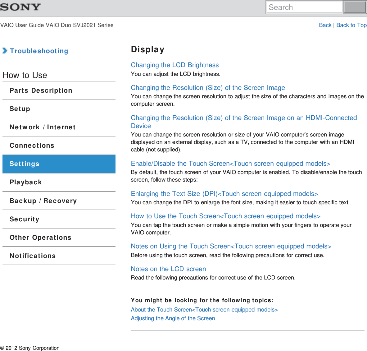 VAIO User Guide VAIO Duo SVJ2021 Series Back | Back to Top TroubleshootingHow to UseParts DescriptionSetupNetwork / InternetConnectionsSettingsPlaybackBackup / RecoverySecurityOther OperationsNotificationsDisplayChanging the LCD BrightnessYou can adjust the LCD brightness.Changing the Resolution (Size) of the Screen ImageYou can change the screen resolution to adjust the size of the characters and images on thecomputer screen.Changing the Resolution (Size) of the Screen Image on an HDMI-ConnectedDeviceYou can change the screen resolution or size of your VAIO computer’s screen imagedisplayed on an external display, such as a TV, connected to the computer with an HDMIcable (not supplied).Enable/Disable the Touch Screen&lt;Touch screen equipped models&gt;By default, the touch screen of your VAIO computer is enabled. To disable/enable the touchscreen, follow these steps:Enlarging the Text Size (DPI)&lt;Touch screen equipped models&gt;You can change the DPI to enlarge the font size, making it easier to touch specific text.How to Use the Touch Screen&lt;Touch screen equipped models&gt;You can tap the touch screen or make a simple motion with your fingers to operate yourVAIO computer.Notes on Using the Touch Screen&lt;Touch screen equipped models&gt;Before using the touch screen, read the following precautions for correct use.Notes on the LCD screenRead the following precautions for correct use of the LCD screen.You might be looking for the following topics:About the Touch Screen&lt;Touch screen equipped models&gt;Adjusting the Angle of the Screen© 2012 Sony CorporationSearch