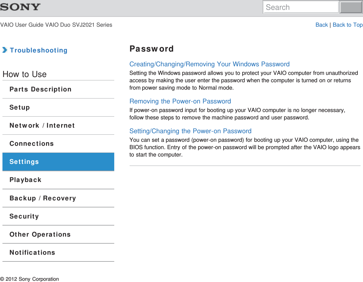 VAIO User Guide VAIO Duo SVJ2021 Series Back | Back to Top TroubleshootingHow to UseParts DescriptionSetupNetwork / InternetConnectionsSettingsPlaybackBackup / RecoverySecurityOther OperationsNotificationsPasswordCreating/Changing/Removing Your Windows PasswordSetting the Windows password allows you to protect your VAIO computer from unauthorizedaccess by making the user enter the password when the computer is turned on or returnsfrom power saving mode to Normal mode.Removing the Power-on PasswordIf power-on password input for booting up your VAIO computer is no longer necessary,follow these steps to remove the machine password and user password.Setting/Changing the Power-on PasswordYou can set a password (power-on password) for booting up your VAIO computer, using theBIOS function. Entry of the power-on password will be prompted after the VAIO logo appearsto start the computer.© 2012 Sony CorporationSearch