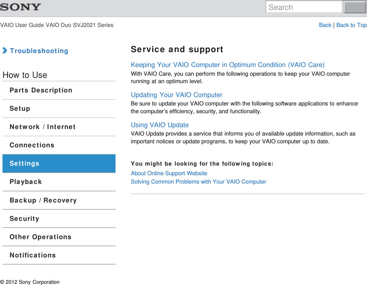 VAIO User Guide VAIO Duo SVJ2021 Series Back | Back to Top TroubleshootingHow to UseParts DescriptionSetupNetwork / InternetConnectionsSettingsPlaybackBackup / RecoverySecurityOther OperationsNotificationsService and supportKeeping Your VAIO Computer in Optimum Condition (VAIO Care)With VAIO Care, you can perform the following operations to keep your VAIO computerrunning at an optimum level.Updating Your VAIO ComputerBe sure to update your VAIO computer with the following software applications to enhancethe computer’s efficiency, security, and functionality.Using VAIO UpdateVAIO Update provides a service that informs you of available update information, such asimportant notices or update programs, to keep your VAIO computer up to date.You might be looking for the following topics:About Online Support WebsiteSolving Common Problems with Your VAIO Computer© 2012 Sony CorporationSearch