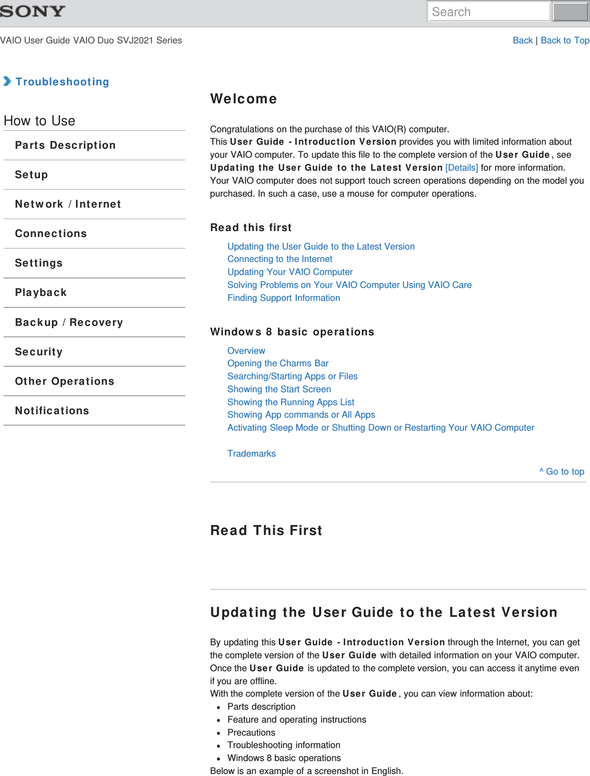 VAIO User Guide VAIO Duo SVJ2021 Series Back | Back to Top TroubleshootingHow to UseParts DescriptionSetupNetwork / InternetConnectionsSettingsPlaybackBackup / RecoverySecurityOther OperationsNotificationsWelcomeCongratulations on the purchase of this VAIO(R) computer.This User Guide - Introduction Version provides you with limited information aboutyour VAIO computer. To update this file to the complete version of the User Guide, seeUpdating the User Guide to the Latest Version [Details] for more information.Your VAIO computer does not support touch screen operations depending on the model youpurchased. In such a case, use a mouse for computer operations.Read this firstUpdating the User Guide to the Latest VersionConnecting to the InternetUpdating Your VAIO ComputerSolving Problems on Your VAIO Computer Using VAIO CareFinding Support InformationWindows 8 basic operationsOverviewOpening the Charms BarSearching/Starting Apps or FilesShowing the Start ScreenShowing the Running Apps ListShowing App commands or All AppsActivating Sleep Mode or Shutting Down or Restarting Your VAIO ComputerTrademarks^ Go to topRead This FirstUpdating the User Guide to the Latest VersionBy updating this User Guide - Introduction Version through the Internet, you can getthe complete version of the User Guide with detailed information on your VAIO computer.Once the User Guide is updated to the complete version, you can access it anytime evenif you are offline.With the complete version of the User Guide, you can view information about:Parts descriptionFeature and operating instructionsPrecautionsTroubleshooting informationWindows 8 basic operationsBelow is an example of a screenshot in English.Search