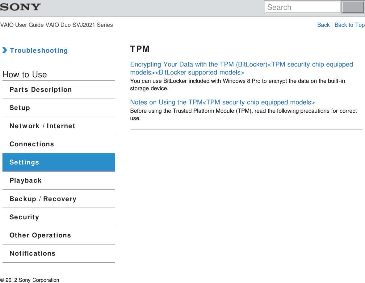 VAIO User Guide VAIO Duo SVJ2021 Series Back | Back to Top TroubleshootingHow to UseParts DescriptionSetupNetwork / InternetConnectionsSettingsPlaybackBackup / RecoverySecurityOther OperationsNotificationsTPMEncrypting Your Data with the TPM (BitLocker)&lt;TPM security chip equippedmodels&gt;&lt;BitLocker supported models&gt;You can use BitLocker included with Windows 8 Pro to encrypt the data on the built-instorage device.Notes on Using the TPM&lt;TPM security chip equipped models&gt;Before using the Trusted Platform Module (TPM), read the following precautions for correctuse.© 2012 Sony CorporationSearch