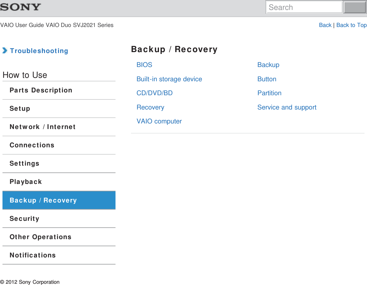 VAIO User Guide VAIO Duo SVJ2021 Series Back | Back to TopBIOSBuilt-in storage deviceCD/DVD/BDRecoveryVAIO computerBackupButtonPartitionService and support TroubleshootingHow to UseParts DescriptionSetupNetwork / InternetConnectionsSettingsPlaybackBackup / RecoverySecurityOther OperationsNotificationsBackup / Recovery© 2012 Sony CorporationSearch