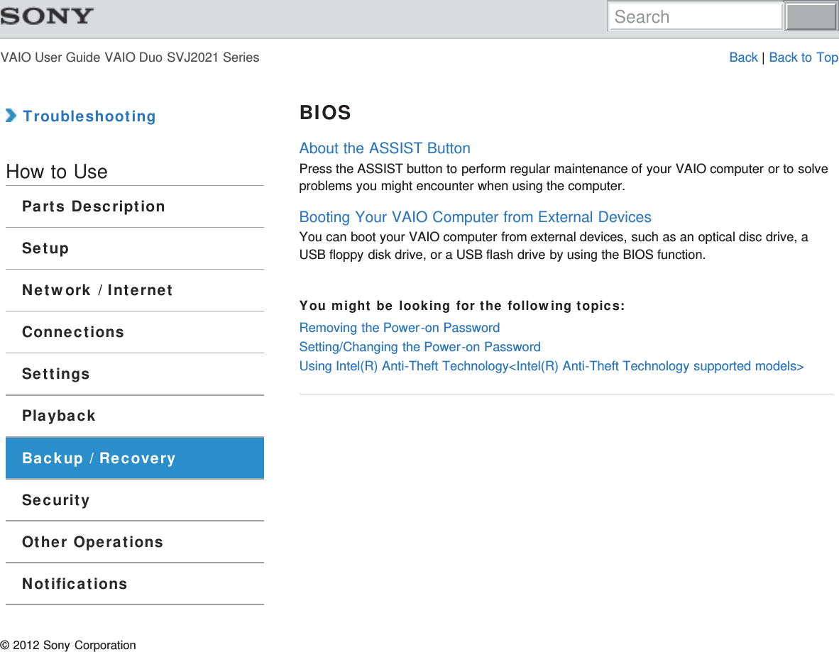 VAIO User Guide VAIO Duo SVJ2021 Series Back | Back to Top TroubleshootingHow to UseParts DescriptionSetupNetwork / InternetConnectionsSettingsPlaybackBackup / RecoverySecurityOther OperationsNotificationsBIOSAbout the ASSIST ButtonPress the ASSIST button to perform regular maintenance of your VAIO computer or to solveproblems you might encounter when using the computer.Booting Your VAIO Computer from External DevicesYou can boot your VAIO computer from external devices, such as an optical disc drive, aUSB floppy disk drive, or a USB flash drive by using the BIOS function.You might be looking for the following topics:Removing the Power-on PasswordSetting/Changing the Power-on PasswordUsing Intel(R) Anti-Theft Technology&lt;Intel(R) Anti-Theft Technology supported models&gt;© 2012 Sony CorporationSearch