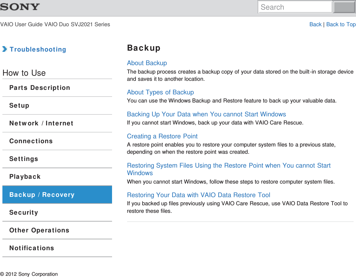 VAIO User Guide VAIO Duo SVJ2021 Series Back | Back to Top TroubleshootingHow to UseParts DescriptionSetupNetwork / InternetConnectionsSettingsPlaybackBackup / RecoverySecurityOther OperationsNotificationsBackupAbout BackupThe backup process creates a backup copy of your data stored on the built-in storage deviceand saves it to another location.About Types of BackupYou can use the Windows Backup and Restore feature to back up your valuable data.Backing Up Your Data when You cannot Start WindowsIf you cannot start Windows, back up your data with VAIO Care Rescue.Creating a Restore PointA restore point enables you to restore your computer system files to a previous state,depending on when the restore point was created.Restoring System Files Using the Restore Point when You cannot StartWindowsWhen you cannot start Windows, follow these steps to restore computer system files.Restoring Your Data with VAIO Data Restore ToolIf you backed up files previously using VAIO Care Rescue, use VAIO Data Restore Tool torestore these files.© 2012 Sony CorporationSearch