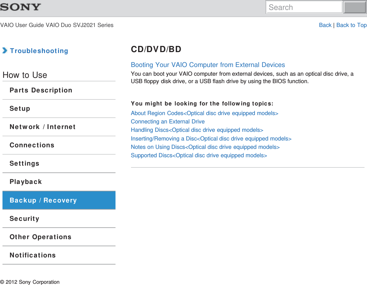 VAIO User Guide VAIO Duo SVJ2021 Series Back | Back to Top TroubleshootingHow to UseParts DescriptionSetupNetwork / InternetConnectionsSettingsPlaybackBackup / RecoverySecurityOther OperationsNotificationsCD/DVD/BDBooting Your VAIO Computer from External DevicesYou can boot your VAIO computer from external devices, such as an optical disc drive, aUSB floppy disk drive, or a USB flash drive by using the BIOS function.You might be looking for the following topics:About Region Codes&lt;Optical disc drive equipped models&gt;Connecting an External DriveHandling Discs&lt;Optical disc drive equipped models&gt;Inserting/Removing a Disc&lt;Optical disc drive equipped models&gt;Notes on Using Discs&lt;Optical disc drive equipped models&gt;Supported Discs&lt;Optical disc drive equipped models&gt;© 2012 Sony CorporationSearch