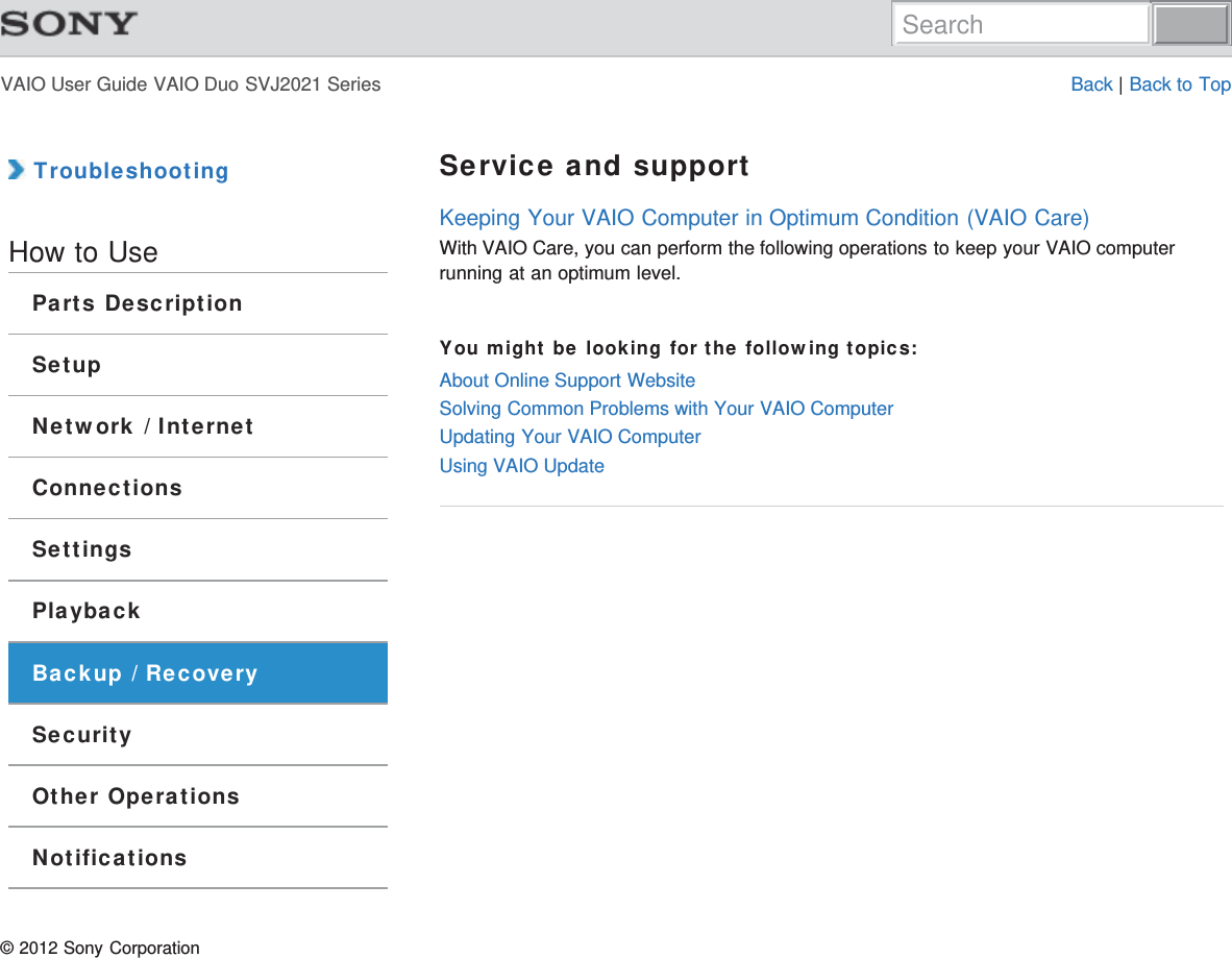 VAIO User Guide VAIO Duo SVJ2021 Series Back | Back to Top TroubleshootingHow to UseParts DescriptionSetupNetwork / InternetConnectionsSettingsPlaybackBackup / RecoverySecurityOther OperationsNotificationsService and supportKeeping Your VAIO Computer in Optimum Condition (VAIO Care)With VAIO Care, you can perform the following operations to keep your VAIO computerrunning at an optimum level.You might be looking for the following topics:About Online Support WebsiteSolving Common Problems with Your VAIO ComputerUpdating Your VAIO ComputerUsing VAIO Update© 2012 Sony CorporationSearch