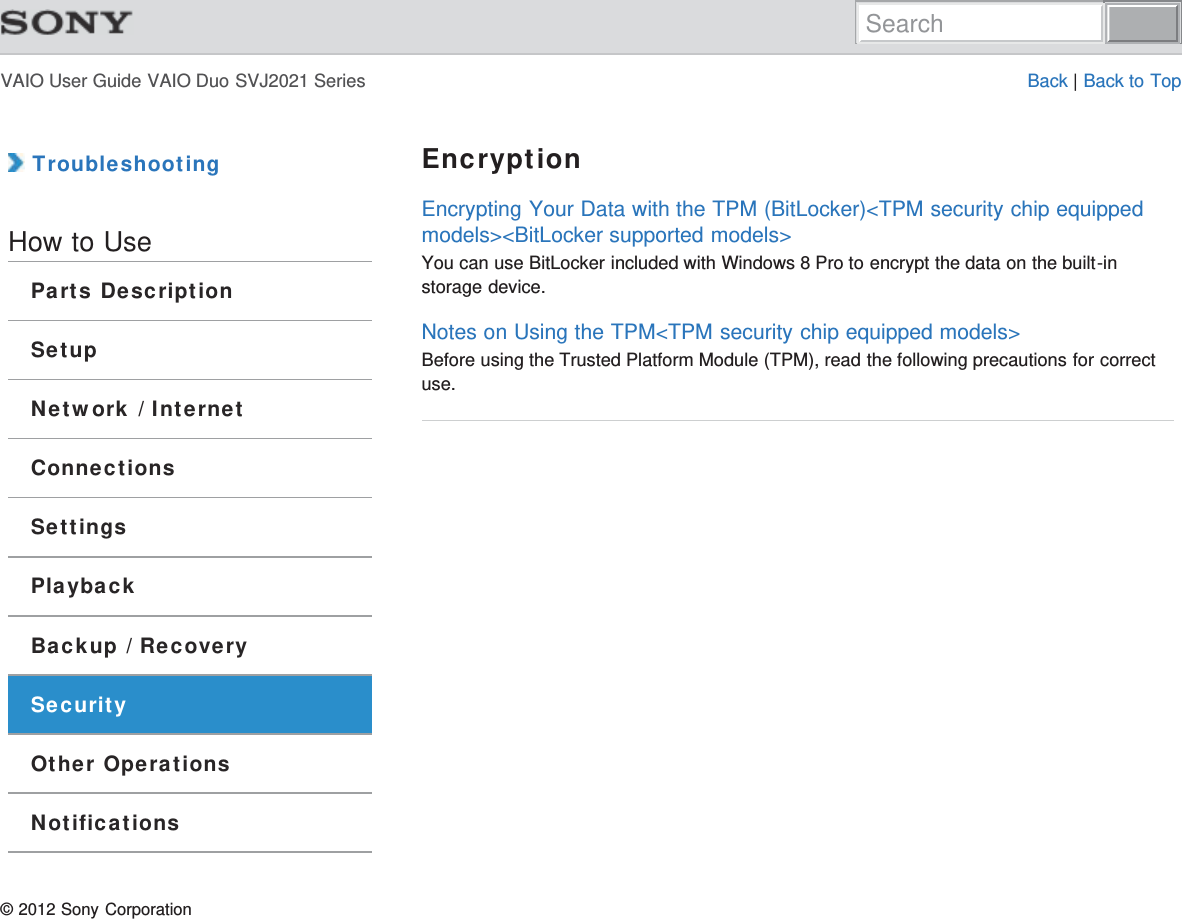 VAIO User Guide VAIO Duo SVJ2021 Series Back | Back to Top TroubleshootingHow to UseParts DescriptionSetupNetwork / InternetConnectionsSettingsPlaybackBackup / RecoverySecurityOther OperationsNotificationsEncryptionEncrypting Your Data with the TPM (BitLocker)&lt;TPM security chip equippedmodels&gt;&lt;BitLocker supported models&gt;You can use BitLocker included with Windows 8 Pro to encrypt the data on the built-instorage device.Notes on Using the TPM&lt;TPM security chip equipped models&gt;Before using the Trusted Platform Module (TPM), read the following precautions for correctuse.© 2012 Sony CorporationSearch