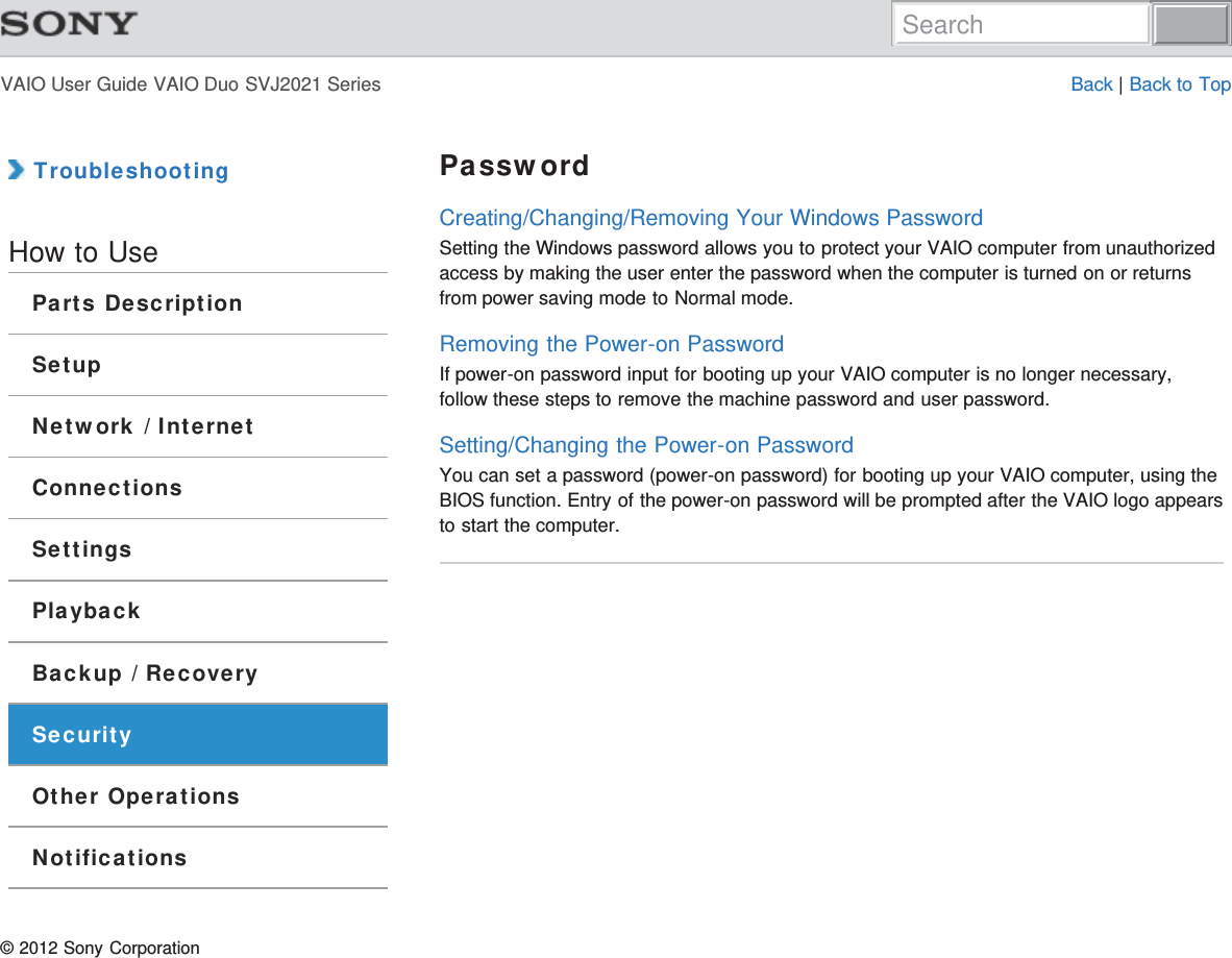 VAIO User Guide VAIO Duo SVJ2021 Series Back | Back to Top TroubleshootingHow to UseParts DescriptionSetupNetwork / InternetConnectionsSettingsPlaybackBackup / RecoverySecurityOther OperationsNotificationsPasswordCreating/Changing/Removing Your Windows PasswordSetting the Windows password allows you to protect your VAIO computer from unauthorizedaccess by making the user enter the password when the computer is turned on or returnsfrom power saving mode to Normal mode.Removing the Power-on PasswordIf power-on password input for booting up your VAIO computer is no longer necessary,follow these steps to remove the machine password and user password.Setting/Changing the Power-on PasswordYou can set a password (power-on password) for booting up your VAIO computer, using theBIOS function. Entry of the power-on password will be prompted after the VAIO logo appearsto start the computer.© 2012 Sony CorporationSearch