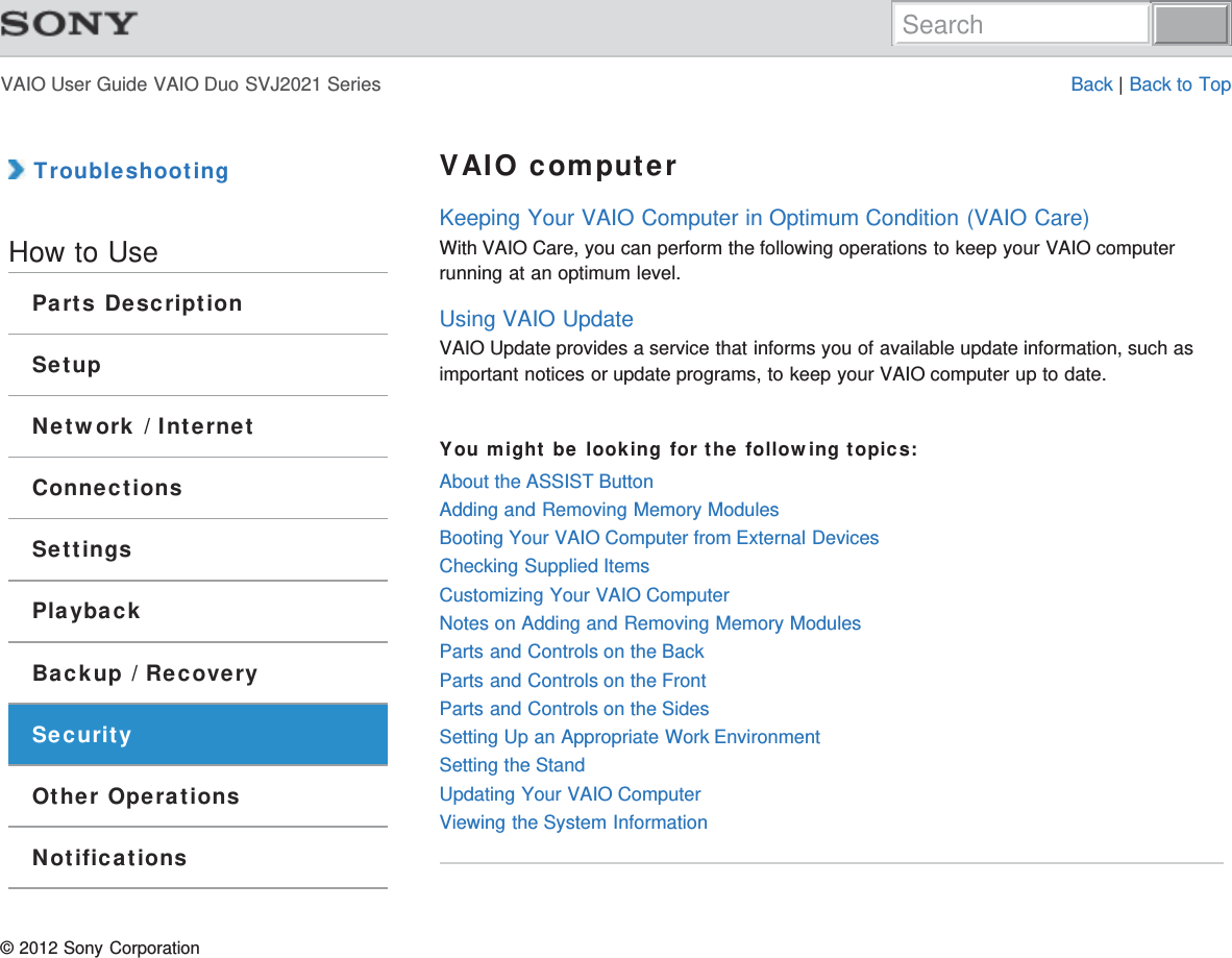 VAIO User Guide VAIO Duo SVJ2021 Series Back | Back to Top TroubleshootingHow to UseParts DescriptionSetupNetwork / InternetConnectionsSettingsPlaybackBackup / RecoverySecurityOther OperationsNotificationsVAIO computerKeeping Your VAIO Computer in Optimum Condition (VAIO Care)With VAIO Care, you can perform the following operations to keep your VAIO computerrunning at an optimum level.Using VAIO UpdateVAIO Update provides a service that informs you of available update information, such asimportant notices or update programs, to keep your VAIO computer up to date.You might be looking for the following topics:About the ASSIST ButtonAdding and Removing Memory ModulesBooting Your VAIO Computer from External DevicesChecking Supplied ItemsCustomizing Your VAIO ComputerNotes on Adding and Removing Memory ModulesParts and Controls on the BackParts and Controls on the FrontParts and Controls on the SidesSetting Up an Appropriate Work EnvironmentSetting the StandUpdating Your VAIO ComputerViewing the System Information© 2012 Sony CorporationSearch