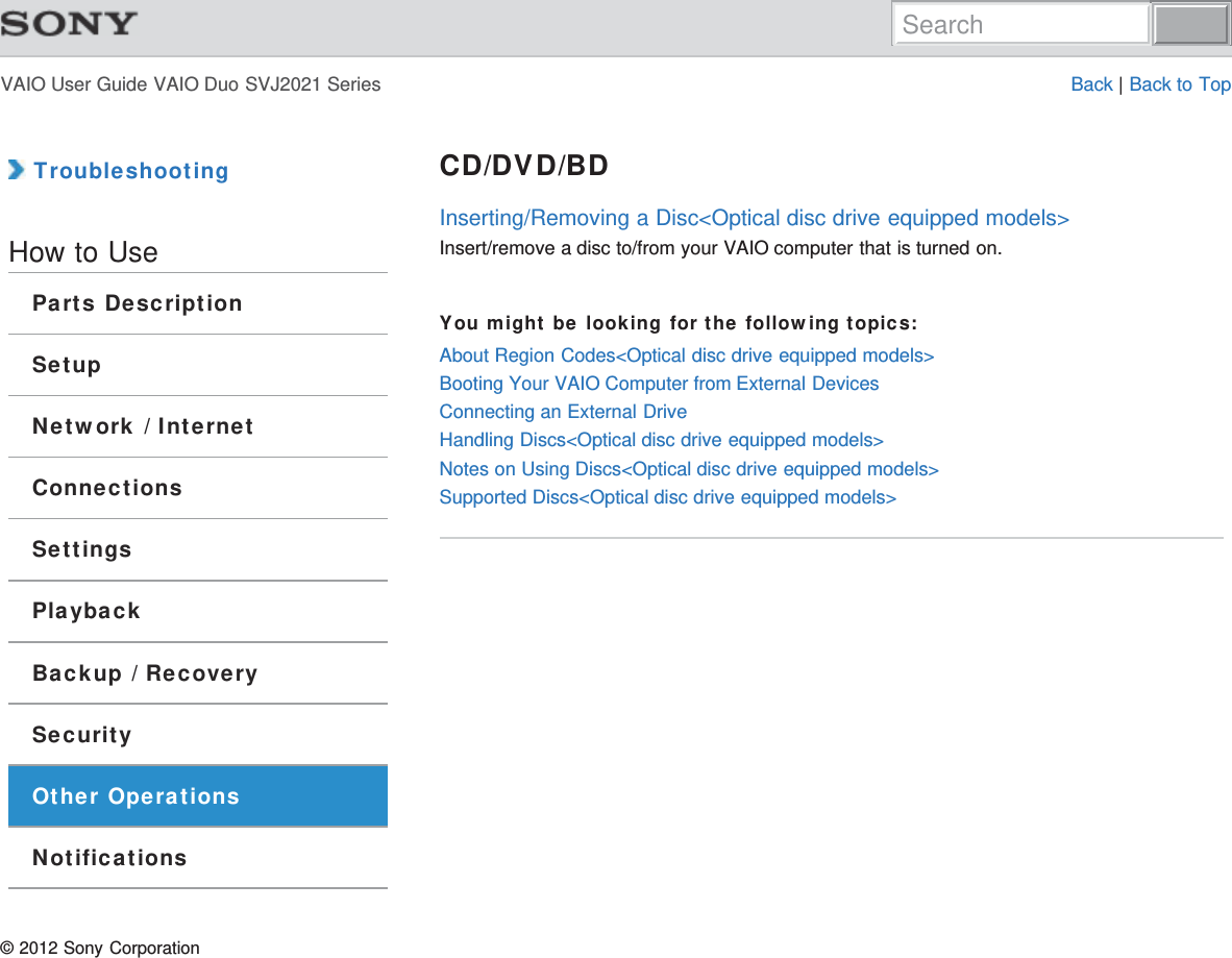 VAIO User Guide VAIO Duo SVJ2021 Series Back | Back to Top TroubleshootingHow to UseParts DescriptionSetupNetwork / InternetConnectionsSettingsPlaybackBackup / RecoverySecurityOther OperationsNotificationsCD/DVD/BDInserting/Removing a Disc&lt;Optical disc drive equipped models&gt;Insert/remove a disc to/from your VAIO computer that is turned on.You might be looking for the following topics:About Region Codes&lt;Optical disc drive equipped models&gt;Booting Your VAIO Computer from External DevicesConnecting an External DriveHandling Discs&lt;Optical disc drive equipped models&gt;Notes on Using Discs&lt;Optical disc drive equipped models&gt;Supported Discs&lt;Optical disc drive equipped models&gt;© 2012 Sony CorporationSearch