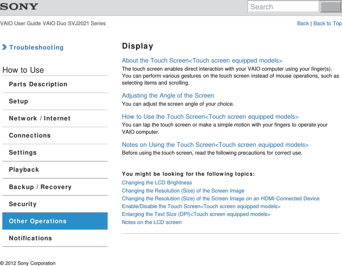 VAIO User Guide VAIO Duo SVJ2021 Series Back | Back to Top TroubleshootingHow to UseParts DescriptionSetupNetwork / InternetConnectionsSettingsPlaybackBackup / RecoverySecurityOther OperationsNotificationsDisplayAbout the Touch Screen&lt;Touch screen equipped models&gt;The touch screen enables direct interaction with your VAIO computer using your finger(s).You can perform various gestures on the touch screen instead of mouse operations, such asselecting items and scrolling.Adjusting the Angle of the ScreenYou can adjust the screen angle of your choice.How to Use the Touch Screen&lt;Touch screen equipped models&gt;You can tap the touch screen or make a simple motion with your fingers to operate yourVAIO computer.Notes on Using the Touch Screen&lt;Touch screen equipped models&gt;Before using the touch screen, read the following precautions for correct use.You might be looking for the following topics:Changing the LCD BrightnessChanging the Resolution (Size) of the Screen ImageChanging the Resolution (Size) of the Screen Image on an HDMI-Connected DeviceEnable/Disable the Touch Screen&lt;Touch screen equipped models&gt;Enlarging the Text Size (DPI)&lt;Touch screen equipped models&gt;Notes on the LCD screen© 2012 Sony CorporationSearch