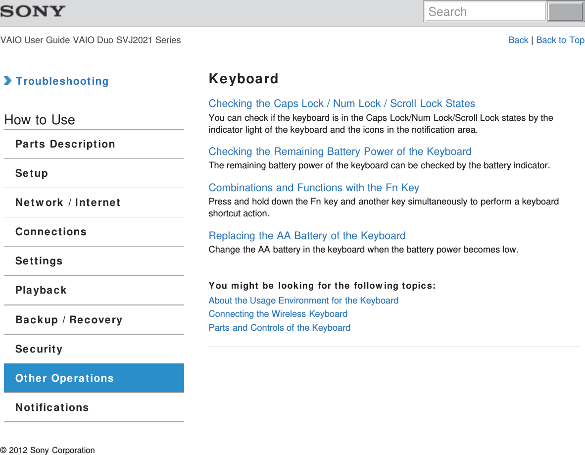 VAIO User Guide VAIO Duo SVJ2021 Series Back | Back to Top TroubleshootingHow to UseParts DescriptionSetupNetwork / InternetConnectionsSettingsPlaybackBackup / RecoverySecurityOther OperationsNotificationsKeyboardChecking the Caps Lock / Num Lock / Scroll Lock StatesYou can check if the keyboard is in the Caps Lock/Num Lock/Scroll Lock states by theindicator light of the keyboard and the icons in the notification area.Checking the Remaining Battery Power of the KeyboardThe remaining battery power of the keyboard can be checked by the battery indicator.Combinations and Functions with the Fn KeyPress and hold down the Fn key and another key simultaneously to perform a keyboardshortcut action.Replacing the AA Battery of the KeyboardChange the AA battery in the keyboard when the battery power becomes low.You might be looking for the following topics:About the Usage Environment for the KeyboardConnecting the Wireless KeyboardParts and Controls of the Keyboard© 2012 Sony CorporationSearch