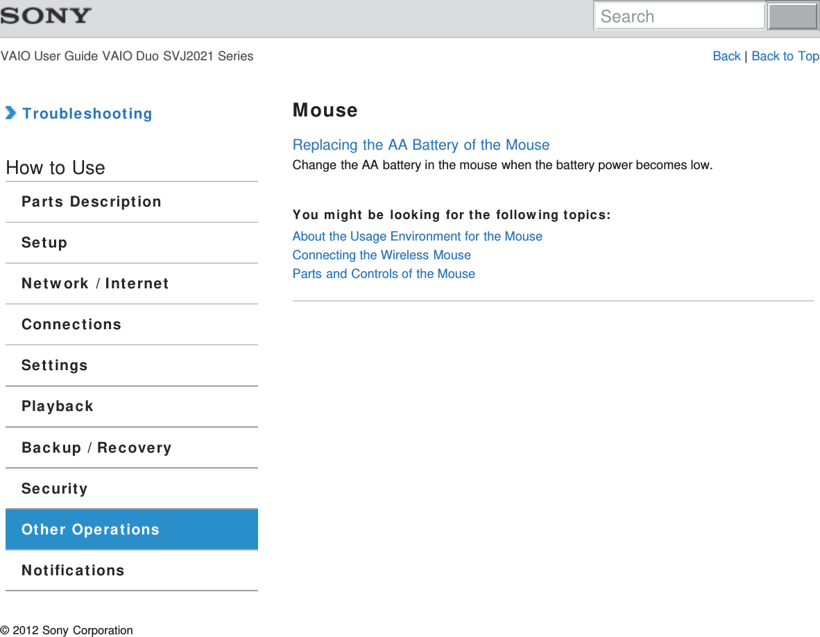 VAIO User Guide VAIO Duo SVJ2021 Series Back | Back to Top TroubleshootingHow to UseParts DescriptionSetupNetwork / InternetConnectionsSettingsPlaybackBackup / RecoverySecurityOther OperationsNotificationsMouseReplacing the AA Battery of the MouseChange the AA battery in the mouse when the battery power becomes low.You might be looking for the following topics:About the Usage Environment for the MouseConnecting the Wireless MouseParts and Controls of the Mouse© 2012 Sony CorporationSearch
