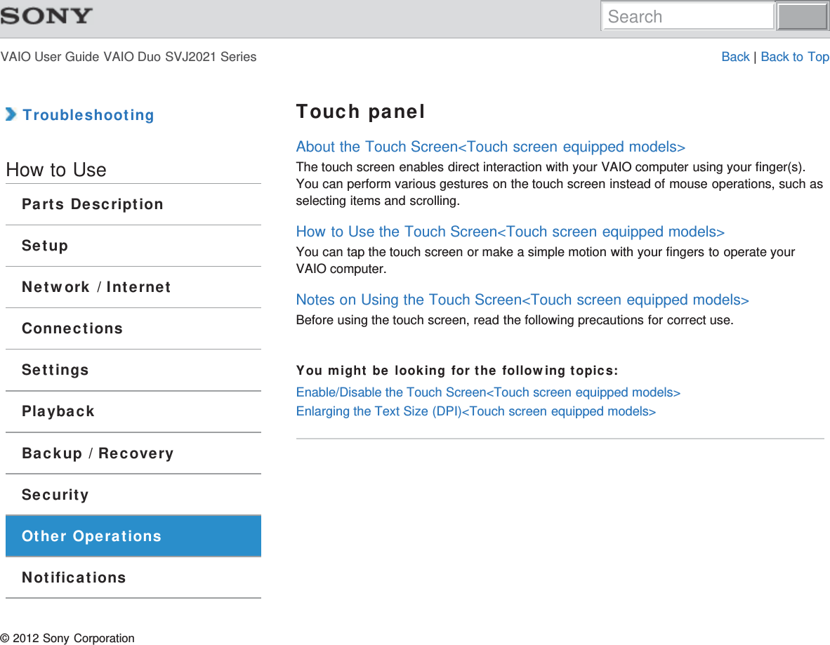 VAIO User Guide VAIO Duo SVJ2021 Series Back | Back to Top TroubleshootingHow to UseParts DescriptionSetupNetwork / InternetConnectionsSettingsPlaybackBackup / RecoverySecurityOther OperationsNotificationsTouch panelAbout the Touch Screen&lt;Touch screen equipped models&gt;The touch screen enables direct interaction with your VAIO computer using your finger(s).You can perform various gestures on the touch screen instead of mouse operations, such asselecting items and scrolling.How to Use the Touch Screen&lt;Touch screen equipped models&gt;You can tap the touch screen or make a simple motion with your fingers to operate yourVAIO computer.Notes on Using the Touch Screen&lt;Touch screen equipped models&gt;Before using the touch screen, read the following precautions for correct use.You might be looking for the following topics:Enable/Disable the Touch Screen&lt;Touch screen equipped models&gt;Enlarging the Text Size (DPI)&lt;Touch screen equipped models&gt;© 2012 Sony CorporationSearch