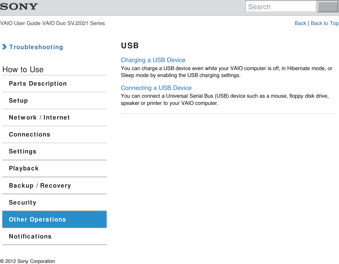 VAIO User Guide VAIO Duo SVJ2021 Series Back | Back to Top TroubleshootingHow to UseParts DescriptionSetupNetwork / InternetConnectionsSettingsPlaybackBackup / RecoverySecurityOther OperationsNotificationsUSBCharging a USB DeviceYou can charge a USB device even while your VAIO computer is off, in Hibernate mode, orSleep mode by enabling the USB charging settings.Connecting a USB DeviceYou can connect a Universal Serial Bus (USB) device such as a mouse, floppy disk drive,speaker or printer to your VAIO computer.© 2012 Sony CorporationSearch