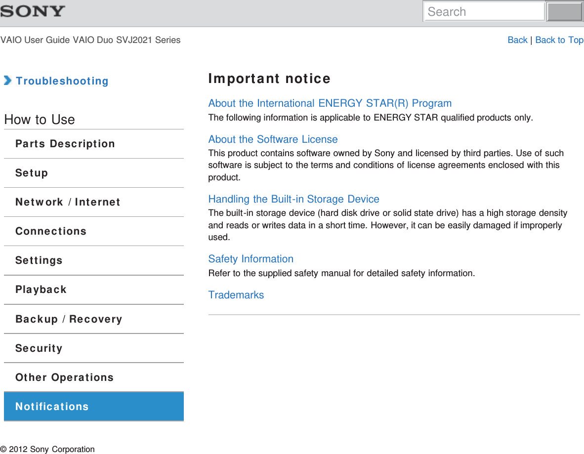 VAIO User Guide VAIO Duo SVJ2021 Series Back | Back to Top TroubleshootingHow to UseParts DescriptionSetupNetwork / InternetConnectionsSettingsPlaybackBackup / RecoverySecurityOther OperationsNotificationsImportant noticeAbout the International ENERGY STAR(R) ProgramThe following information is applicable to ENERGY STAR qualified products only.About the Software LicenseThis product contains software owned by Sony and licensed by third parties. Use of suchsoftware is subject to the terms and conditions of license agreements enclosed with thisproduct.Handling the Built-in Storage DeviceThe built-in storage device (hard disk drive or solid state drive) has a high storage densityand reads or writes data in a short time. However, it can be easily damaged if improperlyused.Safety InformationRefer to the supplied safety manual for detailed safety information.Trademarks© 2012 Sony CorporationSearch