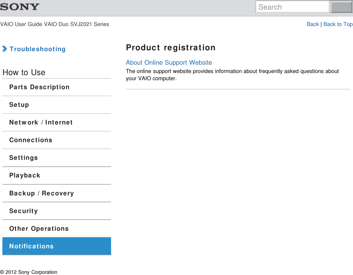VAIO User Guide VAIO Duo SVJ2021 Series Back | Back to Top TroubleshootingHow to UseParts DescriptionSetupNetwork / InternetConnectionsSettingsPlaybackBackup / RecoverySecurityOther OperationsNotificationsProduct registrationAbout Online Support WebsiteThe online support website provides information about frequently asked questions aboutyour VAIO computer.© 2012 Sony CorporationSearch