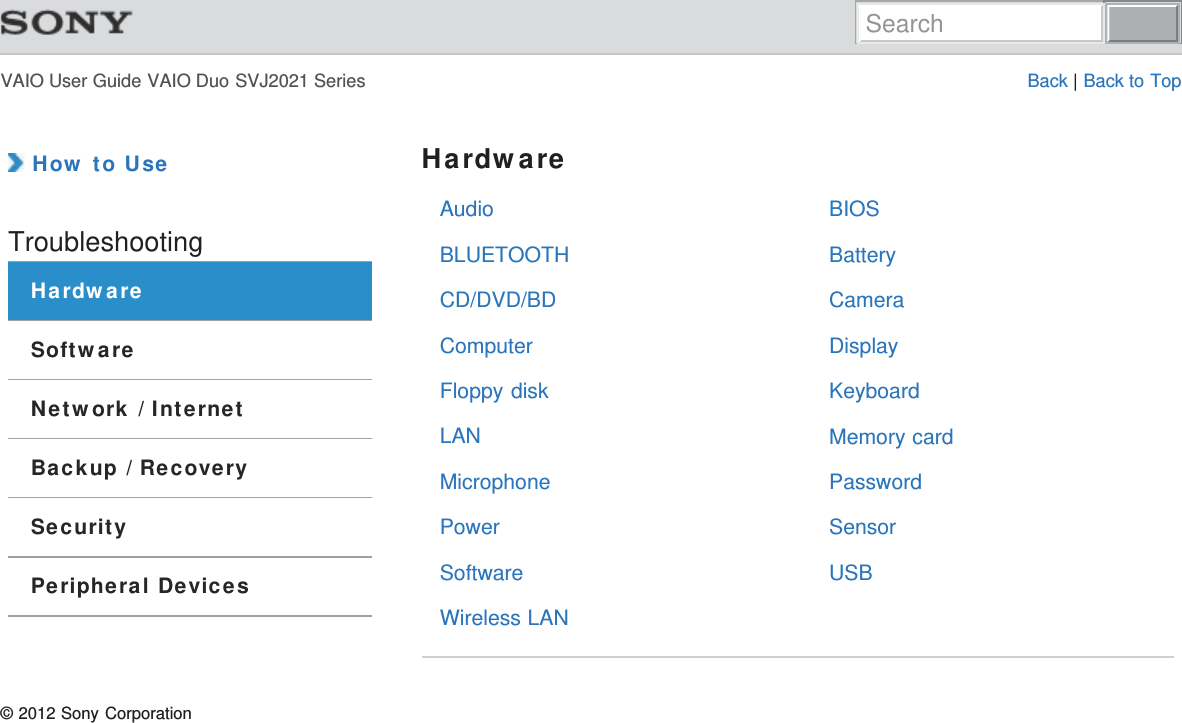 VAIO User Guide VAIO Duo SVJ2021 Series Back | Back to TopAudioBLUETOOTHCD/DVD/BDComputerFloppy diskLANMicrophonePowerSoftwareWireless LANBIOSBatteryCameraDisplayKeyboardMemory cardPasswordSensorUSB How to UseTroubleshootingHardwareSoftwareNetwork / InternetBackup / RecoverySecurityPeripheral DevicesHardware© 2012 Sony CorporationSearch