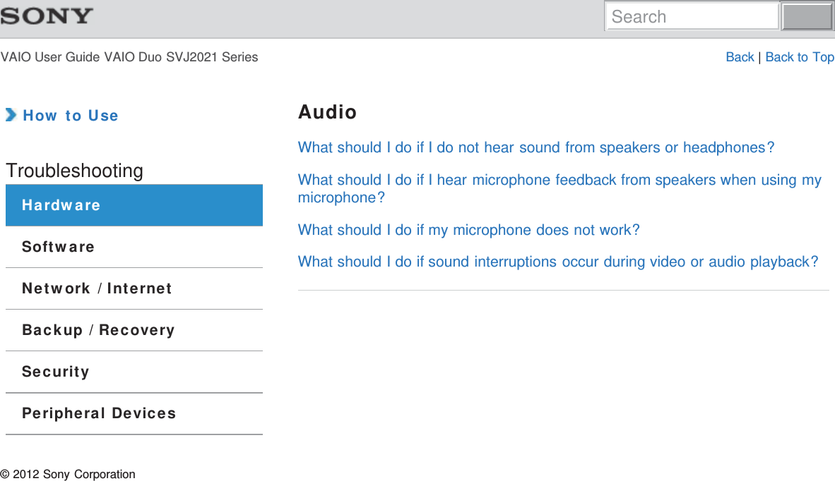 VAIO User Guide VAIO Duo SVJ2021 Series Back | Back to Top How to UseTroubleshootingHardwareSoftwareNetwork / InternetBackup / RecoverySecurityPeripheral DevicesAudioWhat should I do if I do not hear sound from speakers or headphones?What should I do if I hear microphone feedback from speakers when using mymicrophone?What should I do if my microphone does not work?What should I do if sound interruptions occur during video or audio playback?© 2012 Sony CorporationSearch