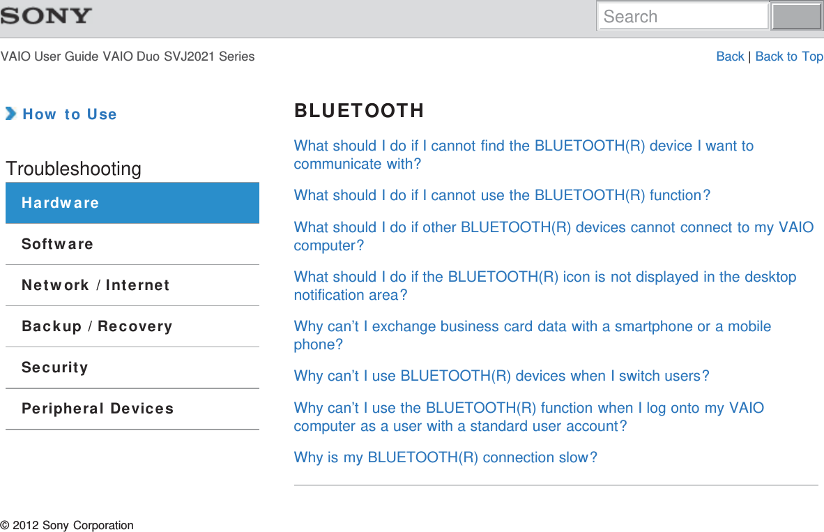 VAIO User Guide VAIO Duo SVJ2021 Series Back | Back to Top How to UseTroubleshootingHardwareSoftwareNetwork / InternetBackup / RecoverySecurityPeripheral DevicesBLUETOOTHWhat should I do if I cannot find the BLUETOOTH(R) device I want tocommunicate with?What should I do if I cannot use the BLUETOOTH(R) function?What should I do if other BLUETOOTH(R) devices cannot connect to my VAIOcomputer?What should I do if the BLUETOOTH(R) icon is not displayed in the desktopnotification area?Why can’t I exchange business card data with a smartphone or a mobilephone?Why can’t I use BLUETOOTH(R) devices when I switch users?Why can’t I use the BLUETOOTH(R) function when I log onto my VAIOcomputer as a user with a standard user account?Why is my BLUETOOTH(R) connection slow?© 2012 Sony CorporationSearch