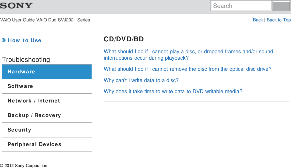 VAIO User Guide VAIO Duo SVJ2021 Series Back | Back to Top How to UseTroubleshootingHardwareSoftwareNetwork / InternetBackup / RecoverySecurityPeripheral DevicesCD/DVD/BDWhat should I do if I cannot play a disc, or dropped frames and/or soundinterruptions occur during playback?What should I do if I cannot remove the disc from the optical disc drive?Why can’t I write data to a disc?Why does it take time to write data to DVD writable media?© 2012 Sony CorporationSearch