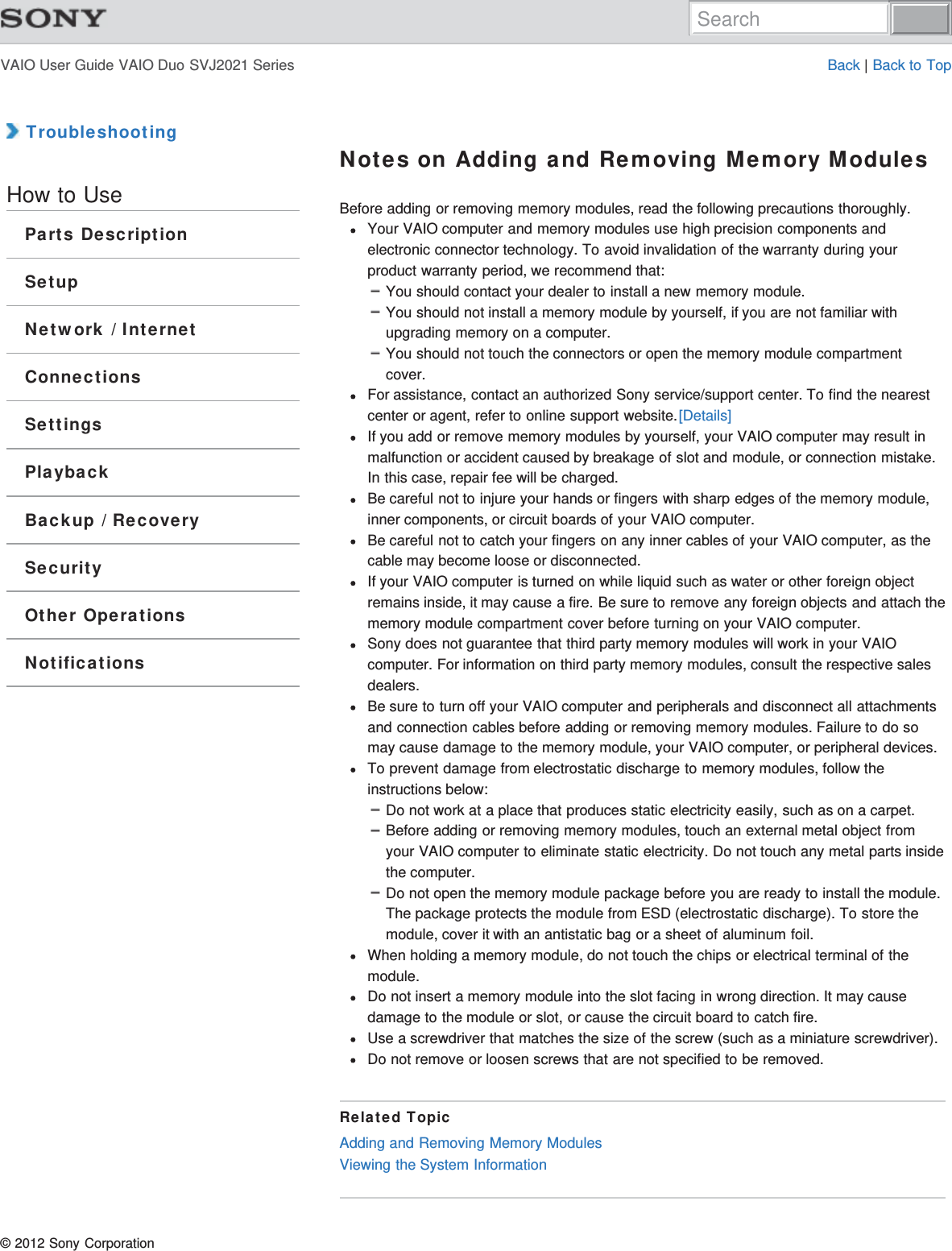 VAIO User Guide VAIO Duo SVJ2021 Series Back | Back to Top TroubleshootingHow to UseParts DescriptionSetupNetwork / InternetConnectionsSettingsPlaybackBackup / RecoverySecurityOther OperationsNotificationsNotes on Adding and Removing Memory ModulesBefore adding or removing memory modules, read the following precautions thoroughly.Your VAIO computer and memory modules use high precision components andelectronic connector technology. To avoid invalidation of the warranty during yourproduct warranty period, we recommend that:You should contact your dealer to install a new memory module.You should not install a memory module by yourself, if you are not familiar withupgrading memory on a computer.You should not touch the connectors or open the memory module compartmentcover.For assistance, contact an authorized Sony service/support center. To find the nearestcenter or agent, refer to online support website.[Details]If you add or remove memory modules by yourself, your VAIO computer may result inmalfunction or accident caused by breakage of slot and module, or connection mistake.In this case, repair fee will be charged.Be careful not to injure your hands or fingers with sharp edges of the memory module,inner components, or circuit boards of your VAIO computer.Be careful not to catch your fingers on any inner cables of your VAIO computer, as thecable may become loose or disconnected.If your VAIO computer is turned on while liquid such as water or other foreign objectremains inside, it may cause a fire. Be sure to remove any foreign objects and attach thememory module compartment cover before turning on your VAIO computer.Sony does not guarantee that third party memory modules will work in your VAIOcomputer. For information on third party memory modules, consult the respective salesdealers.Be sure to turn off your VAIO computer and peripherals and disconnect all attachmentsand connection cables before adding or removing memory modules. Failure to do somay cause damage to the memory module, your VAIO computer, or peripheral devices.To prevent damage from electrostatic discharge to memory modules, follow theinstructions below:Do not work at a place that produces static electricity easily, such as on a carpet.Before adding or removing memory modules, touch an external metal object fromyour VAIO computer to eliminate static electricity. Do not touch any metal parts insidethe computer.Do not open the memory module package before you are ready to install the module.The package protects the module from ESD (electrostatic discharge). To store themodule, cover it with an antistatic bag or a sheet of aluminum foil.When holding a memory module, do not touch the chips or electrical terminal of themodule.Do not insert a memory module into the slot facing in wrong direction. It may causedamage to the module or slot, or cause the circuit board to catch fire.Use a screwdriver that matches the size of the screw (such as a miniature screwdriver).Do not remove or loosen screws that are not specified to be removed.Related TopicAdding and Removing Memory ModulesViewing the System Information© 2012 Sony CorporationSearch