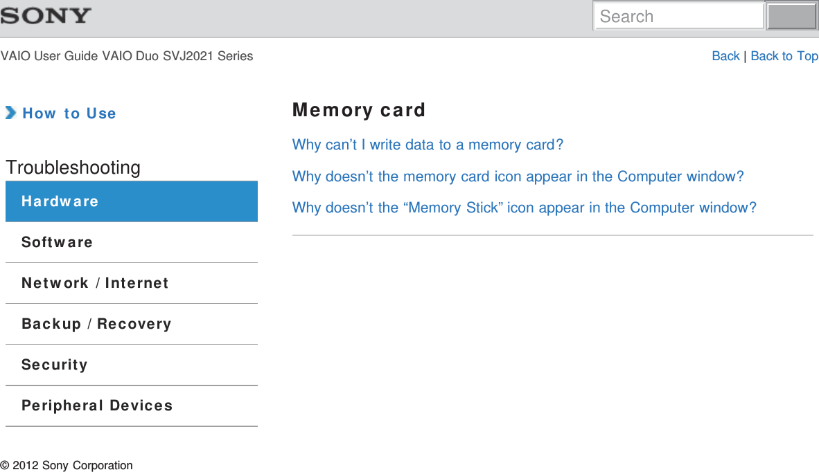 VAIO User Guide VAIO Duo SVJ2021 Series Back | Back to Top How to UseTroubleshootingHardwareSoftwareNetwork / InternetBackup / RecoverySecurityPeripheral DevicesMemory cardWhy can’t I write data to a memory card?Why doesn’t the memory card icon appear in the Computer window?Why doesn’t the “Memory Stick” icon appear in the Computer window?© 2012 Sony CorporationSearch