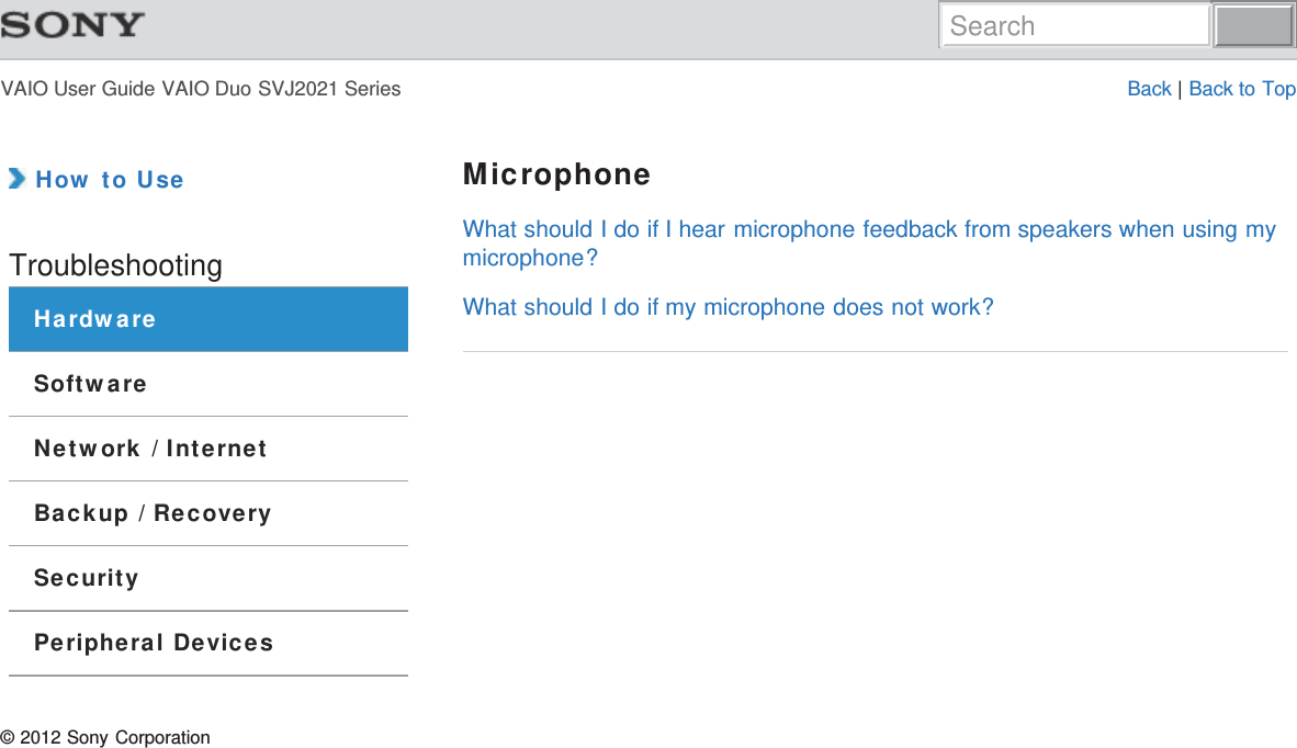 VAIO User Guide VAIO Duo SVJ2021 Series Back | Back to Top How to UseTroubleshootingHardwareSoftwareNetwork / InternetBackup / RecoverySecurityPeripheral DevicesMicrophoneWhat should I do if I hear microphone feedback from speakers when using mymicrophone?What should I do if my microphone does not work?© 2012 Sony CorporationSearch