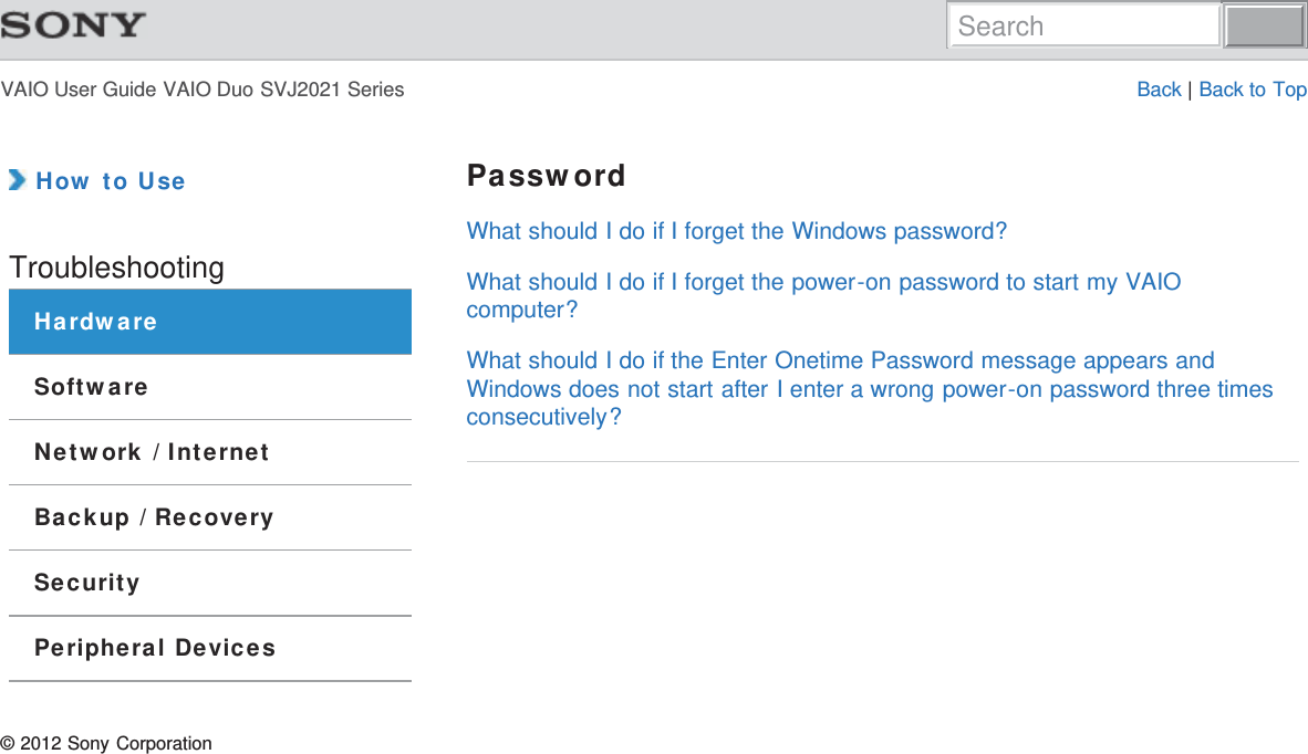 VAIO User Guide VAIO Duo SVJ2021 Series Back | Back to Top How to UseTroubleshootingHardwareSoftwareNetwork / InternetBackup / RecoverySecurityPeripheral DevicesPasswordWhat should I do if I forget the Windows password?What should I do if I forget the power-on password to start my VAIOcomputer?What should I do if the Enter Onetime Password message appears andWindows does not start after I enter a wrong power-on password three timesconsecutively?© 2012 Sony CorporationSearch