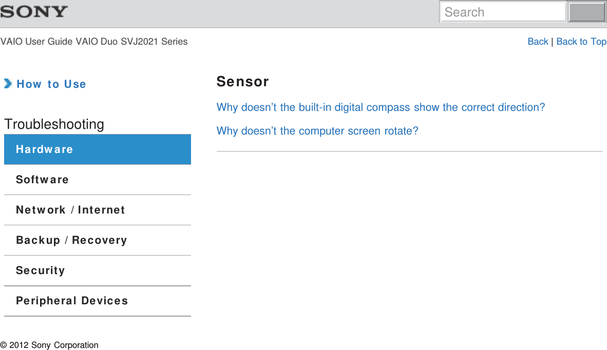 VAIO User Guide VAIO Duo SVJ2021 Series Back | Back to Top How to UseTroubleshootingHardwareSoftwareNetwork / InternetBackup / RecoverySecurityPeripheral DevicesSensorWhy doesn’t the built-in digital compass show the correct direction?Why doesn’t the computer screen rotate?© 2012 Sony CorporationSearch