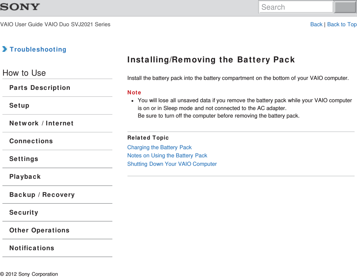 VAIO User Guide VAIO Duo SVJ2021 Series Back | Back to Top TroubleshootingHow to UseParts DescriptionSetupNetwork / InternetConnectionsSettingsPlaybackBackup / RecoverySecurityOther OperationsNotificationsInstalling/Removing the Battery PackInstall the battery pack into the battery compartment on the bottom of your VAIO computer.NoteYou will lose all unsaved data if you remove the battery pack while your VAIO computeris on or in Sleep mode and not connected to the AC adapter.Be sure to turn off the computer before removing the battery pack.Related TopicCharging the Battery PackNotes on Using the Battery PackShutting Down Your VAIO Computer© 2012 Sony CorporationSearch