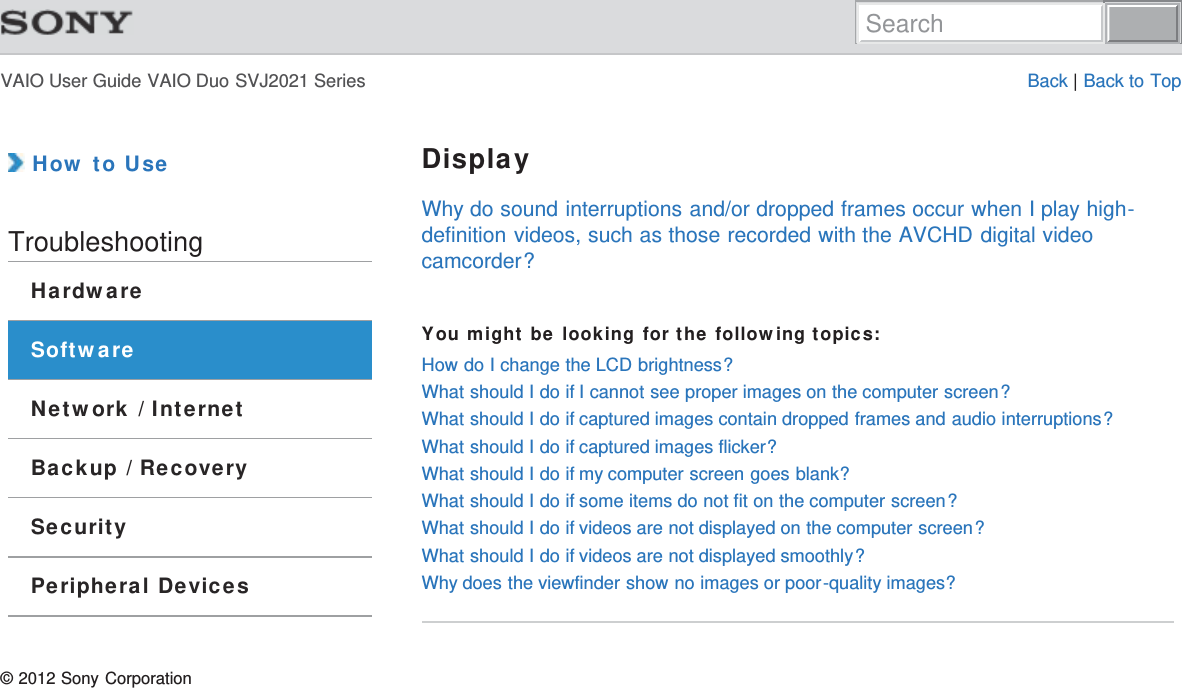 VAIO User Guide VAIO Duo SVJ2021 Series Back | Back to Top How to UseTroubleshootingHardwareSoftwareNetwork / InternetBackup / RecoverySecurityPeripheral DevicesDisplayWhy do sound interruptions and/or dropped frames occur when I play high-definition videos, such as those recorded with the AVCHD digital videocamcorder?You might be looking for the following topics:How do I change the LCD brightness?What should I do if I cannot see proper images on the computer screen?What should I do if captured images contain dropped frames and audio interruptions?What should I do if captured images flicker?What should I do if my computer screen goes blank?What should I do if some items do not fit on the computer screen?What should I do if videos are not displayed on the computer screen?What should I do if videos are not displayed smoothly?Why does the viewfinder show no images or poor-quality images?© 2012 Sony CorporationSearch