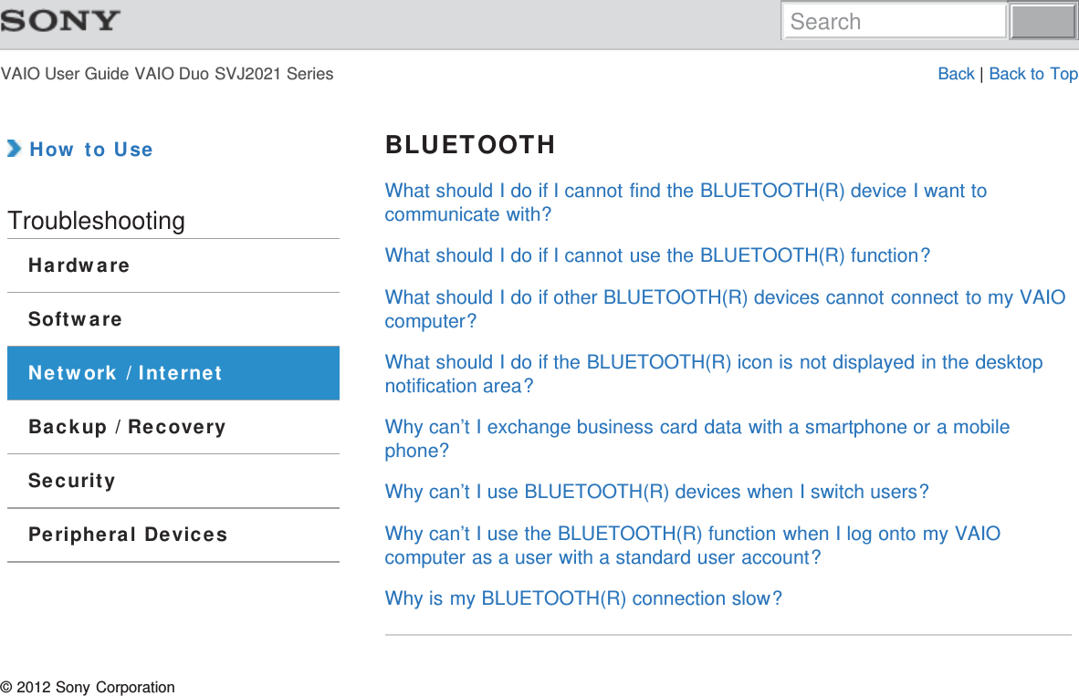 VAIO User Guide VAIO Duo SVJ2021 Series Back | Back to Top How to UseTroubleshootingHardwareSoftwareNetwork / InternetBackup / RecoverySecurityPeripheral DevicesBLUETOOTHWhat should I do if I cannot find the BLUETOOTH(R) device I want tocommunicate with?What should I do if I cannot use the BLUETOOTH(R) function?What should I do if other BLUETOOTH(R) devices cannot connect to my VAIOcomputer?What should I do if the BLUETOOTH(R) icon is not displayed in the desktopnotification area?Why can’t I exchange business card data with a smartphone or a mobilephone?Why can’t I use BLUETOOTH(R) devices when I switch users?Why can’t I use the BLUETOOTH(R) function when I log onto my VAIOcomputer as a user with a standard user account?Why is my BLUETOOTH(R) connection slow?© 2012 Sony CorporationSearch