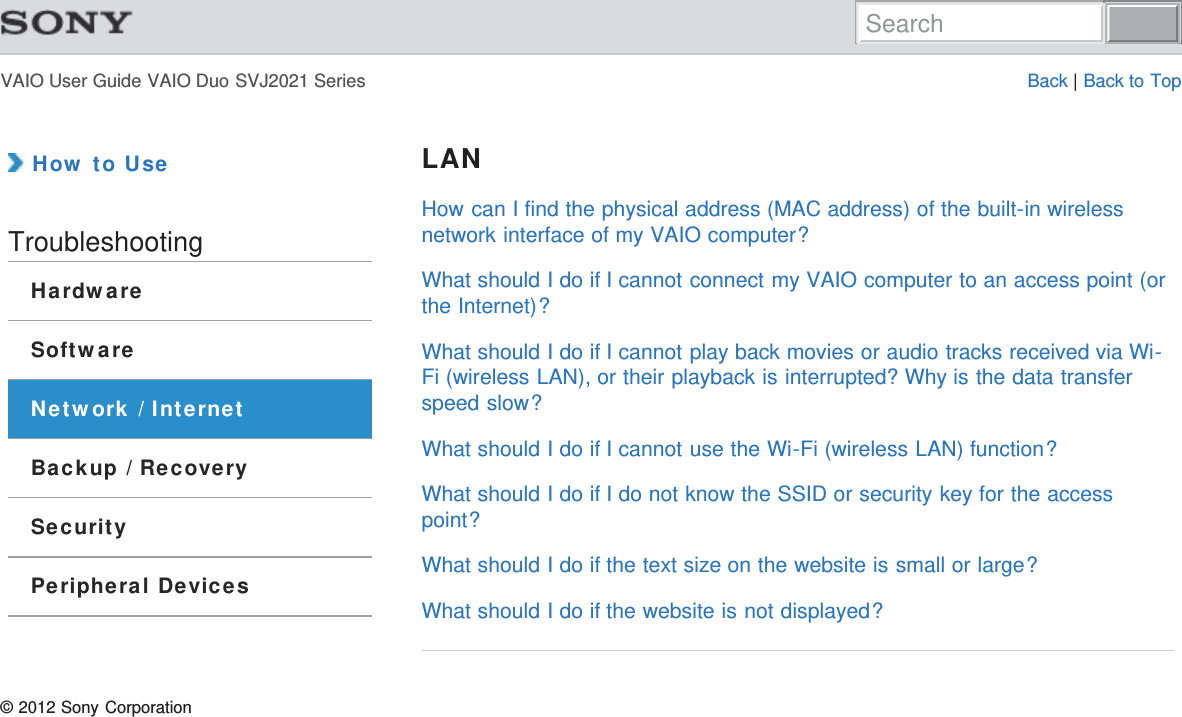 VAIO User Guide VAIO Duo SVJ2021 Series Back | Back to Top How to UseTroubleshootingHardwareSoftwareNetwork / InternetBackup / RecoverySecurityPeripheral DevicesLANHow can I find the physical address (MAC address) of the built-in wirelessnetwork interface of my VAIO computer?What should I do if I cannot connect my VAIO computer to an access point (orthe Internet)?What should I do if I cannot play back movies or audio tracks received via Wi-Fi (wireless LAN), or their playback is interrupted? Why is the data transferspeed slow?What should I do if I cannot use the Wi-Fi (wireless LAN) function?What should I do if I do not know the SSID or security key for the accesspoint?What should I do if the text size on the website is small or large?What should I do if the website is not displayed?© 2012 Sony CorporationSearch