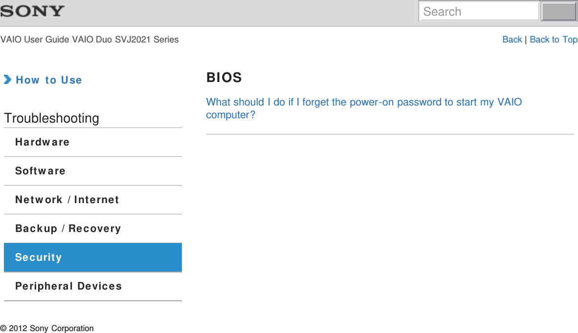 VAIO User Guide VAIO Duo SVJ2021 Series Back | Back to Top How to UseTroubleshootingHardwareSoftwareNetwork / InternetBackup / RecoverySecurityPeripheral DevicesBIOSWhat should I do if I forget the power-on password to start my VAIOcomputer?© 2012 Sony CorporationSearch