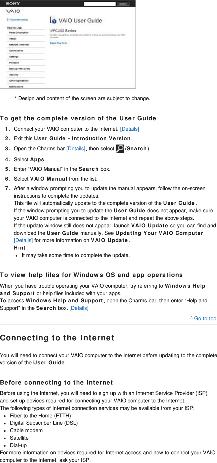 * Design and content of the screen are subject to change.To get the complete version of the User Guide1. Connect your VAIO computer to the Internet. [Details]2. Exit this User Guide - Introduction Version.3. Open the Charms bar [Details], then select   (Search).4. Select Apps.5. Enter “VAIO Manual” in the Search box.6. Select VAIO Manual from the list.7. After a window prompting you to update the manual appears, follow the on-screeninstructions to complete the updates.This file will automatically update to the complete version of the User Guide.If the window prompting you to update the User Guide does not appear, make sureyour VAIO computer is connected to the Internet and repeat the above steps.If the update window still does not appear, launch VAIO Update so you can find anddownload the User Guide manually. See Updating Your VAIO Computer[Details] for more information on VAIO Update.HintIt may take some time to complete the update.To view help files for Windows OS and app operationsWhen you have trouble operating your VAIO computer, try referring to Windows Helpand Support or help files included with your apps.To access Windows Help and Support, open the Charms bar, then enter “Help andSupport” in the Search box. [Details]^ Go to topConnecting to the InternetYou will need to connect your VAIO computer to the Internet before updating to the completeversion of the User Guide.Before connecting to the InternetBefore using the Internet, you will need to sign up with an Internet Service Provider (ISP)and set up devices required for connecting your VAIO computer to the Internet.The following types of Internet connection services may be available from your ISP:Fiber to the Home (FTTH)Digital Subscriber Line (DSL)Cable modemSatelliteDial-upFor more information on devices required for Internet access and how to connect your VAIOcomputer to the Internet, ask your ISP.