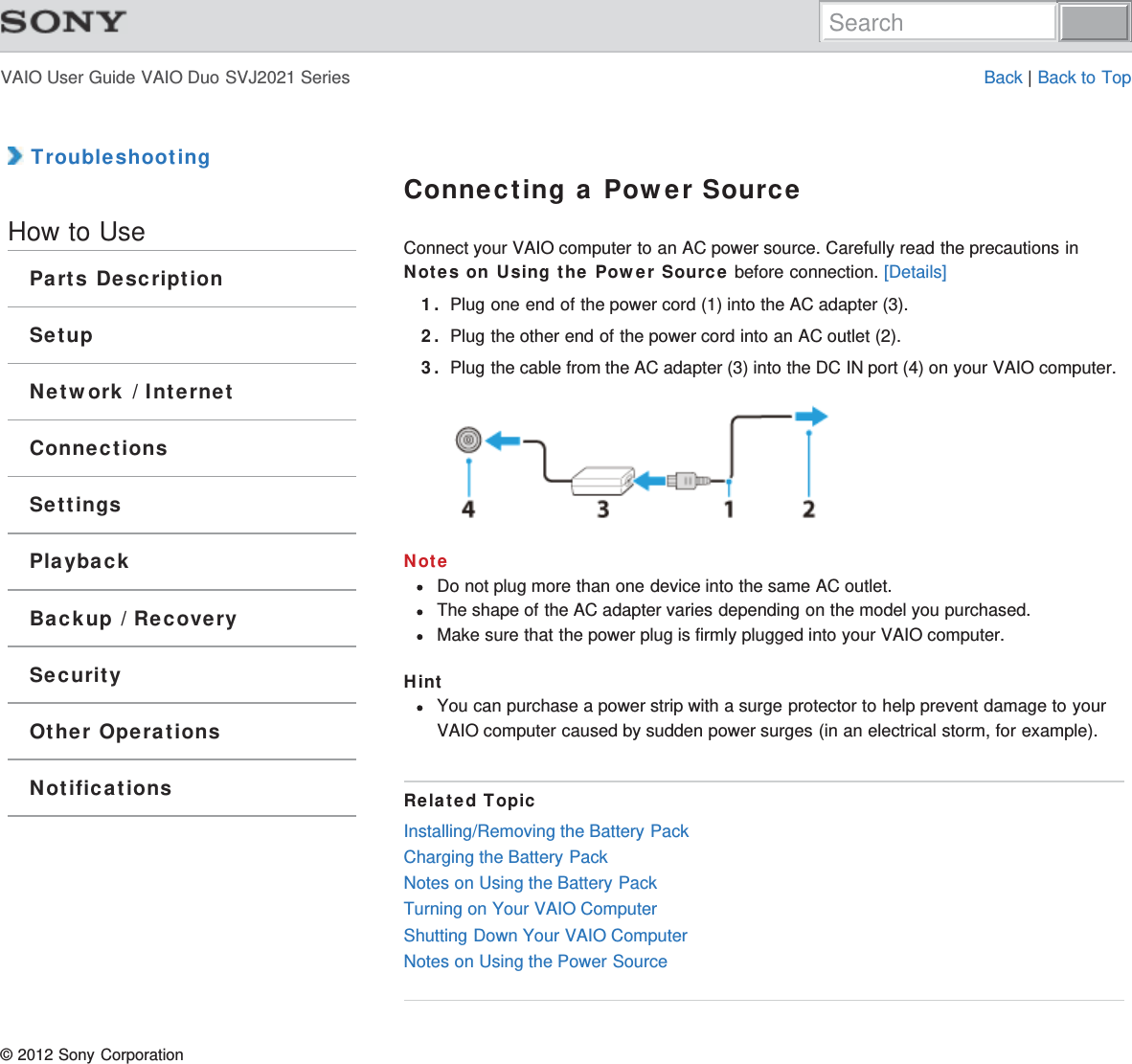 VAIO User Guide VAIO Duo SVJ2021 Series Back | Back to Top TroubleshootingHow to UseParts DescriptionSetupNetwork / InternetConnectionsSettingsPlaybackBackup / RecoverySecurityOther OperationsNotificationsConnecting a Power SourceConnect your VAIO computer to an AC power source. Carefully read the precautions inNotes on Using the Power Source before connection. [Details]1. Plug one end of the power cord (1) into the AC adapter (3).2. Plug the other end of the power cord into an AC outlet (2).3. Plug the cable from the AC adapter (3) into the DC IN port (4) on your VAIO computer.NoteDo not plug more than one device into the same AC outlet.The shape of the AC adapter varies depending on the model you purchased.Make sure that the power plug is firmly plugged into your VAIO computer.HintYou can purchase a power strip with a surge protector to help prevent damage to yourVAIO computer caused by sudden power surges (in an electrical storm, for example).Related TopicInstalling/Removing the Battery PackCharging the Battery PackNotes on Using the Battery PackTurning on Your VAIO ComputerShutting Down Your VAIO ComputerNotes on Using the Power Source© 2012 Sony CorporationSearch