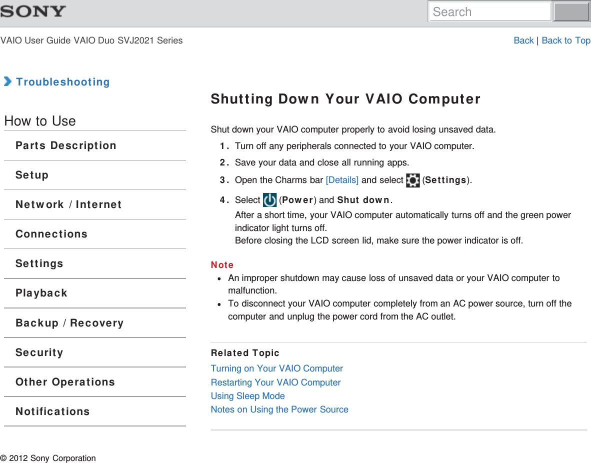 VAIO User Guide VAIO Duo SVJ2021 Series Back | Back to Top TroubleshootingHow to UseParts DescriptionSetupNetwork / InternetConnectionsSettingsPlaybackBackup / RecoverySecurityOther OperationsNotificationsShutting Down Your VAIO ComputerShut down your VAIO computer properly to avoid losing unsaved data.1. Turn off any peripherals connected to your VAIO computer.2. Save your data and close all running apps.3. Open the Charms bar [Details] and select   (Settings).4. Select   (Power) and Shut down.After a short time, your VAIO computer automatically turns off and the green powerindicator light turns off.Before closing the LCD screen lid, make sure the power indicator is off.NoteAn improper shutdown may cause loss of unsaved data or your VAIO computer tomalfunction.To disconnect your VAIO computer completely from an AC power source, turn off thecomputer and unplug the power cord from the AC outlet.Related TopicTurning on Your VAIO ComputerRestarting Your VAIO ComputerUsing Sleep ModeNotes on Using the Power Source© 2012 Sony CorporationSearch